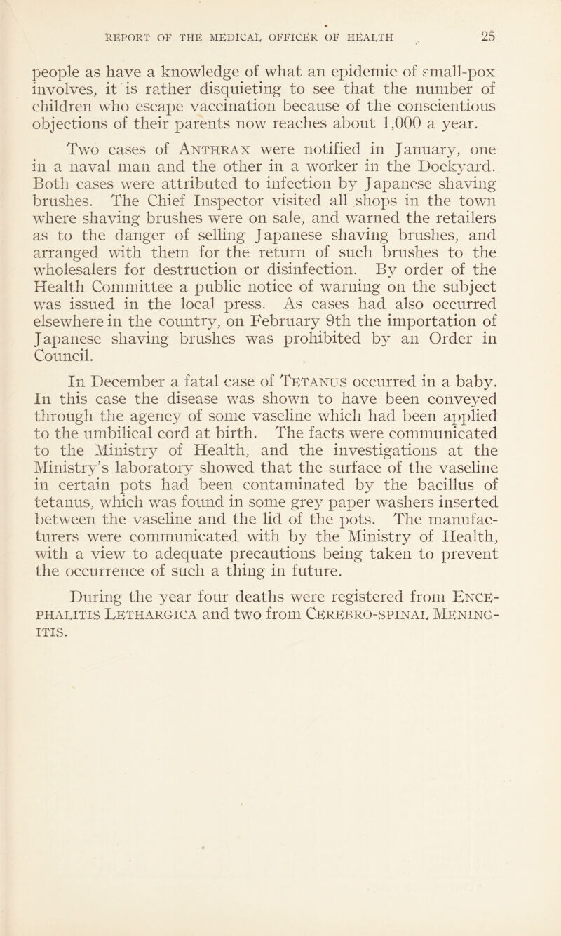 people as have a knowledge of what an epidemic of small-pox involves, it is rather disquieting to see that the number of children who escape vaccination because of the conscientious objections of their parents now reaches about 1,000 a year. Two cases of Anthrax were notified in January, one in a naval man and the other in a worker in the Dockyard. Both cases were attributed to infection by Japanese shaving brushes. The Chief Inspector visited all shops in the town where shaving brushes were on sale, and warned the retailers as to the danger of selling Japanese shaving brushes, and arranged with them for the return of such brushes to the wholesalers for destruction or disinfection. By order of the Health Committee a public notice of warning on the subject was issued in the local press. As cases had also occurred elsewhere in the country, on February 9th the importation of Japanese shaving brushes was prohibited by an Order in Council. In December a fatal case of Tetanus occurred in a baby. In this case the disease was shown to have been conveyed through the agency of some vaseline which had been applied to the umbilical cord at birth. The facts were communicated to the Ministry of Health, and the investigations at the Ministry’s laboratory showed that the surface of the vaseline in certain pots had been contaminated by the bacillus of tetanus, which was found in some grey paper washers inserted between the vaseline and the lid of the pots. The manufac¬ turers were communicated with by the Ministry of Health, with a view to adequate precautions being taken to prevent the occurrence of such a thing in future. During the year four deaths were registered from Ence¬ phalitis Eethargica and two from Cerebrospinal Mening¬ itis.