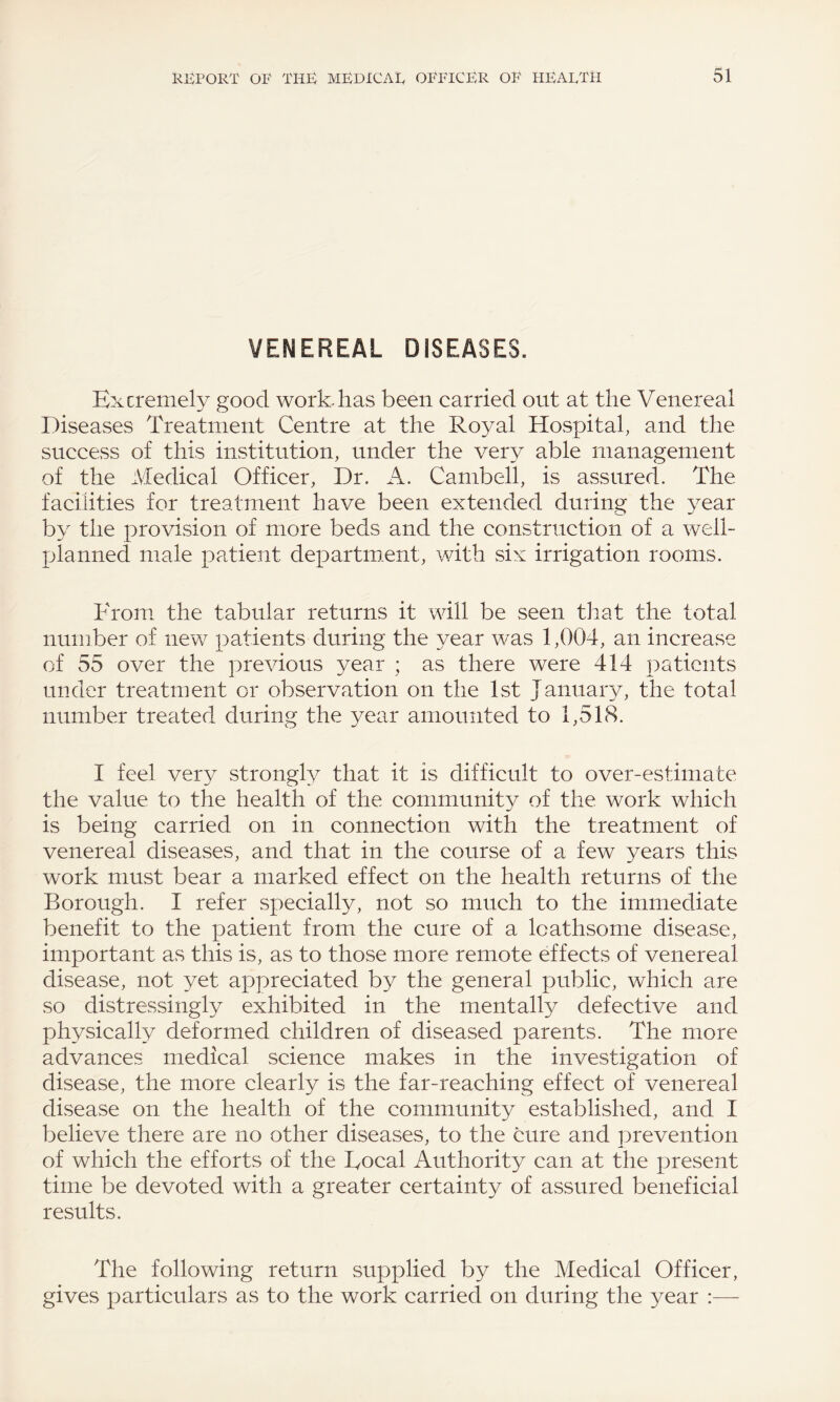 VENEREAL DISEASES. Extremely good work-has been carried out at the Venereal Diseases Treatment Centre at the Royal Hospital, and the success of this institution, under the very able management of the Medical Officer, Dr. A. Cambell, is assured. The facilities for treatment have been extended during the year by the provision of more beds and the construction of a well- planned male patient department, with six irrigation rooms. From the tabular returns it will be seen that the total number of new patients during the year was 1,004, an increase of 55 over the previous year ; as there were 414 patients under treatment or observation on the 1st January, the total number treated during the year amounted to 1,518. I feel very strongly that it is difficult to over-estimate the value to the health of the community of the work which is being carried on in connection with the treatment of venereal diseases, and that in the course of a few years this work must bear a marked effect on the health returns of the Borough. I refer specially, not so much to the immediate benefit to the patient from the cure of a loathsome disease, important as this is, as to those more remote effects of venereal disease, not yet appreciated by the general public, which are so distressingly exhibited in the mentally defective and physically deformed children of diseased parents. The more advances medical science makes in the investigation of disease, the more clearly is the far-reaching effect of venereal disease on the health of the community established, and I believe there are no other diseases, to the cure and prevention of which the efforts of the Focal Authority can at the present time be devoted with a greater certainty of assured beneficial results. The following return supplied by the Medical Officer, gives particulars as to the work carried on during the year :—