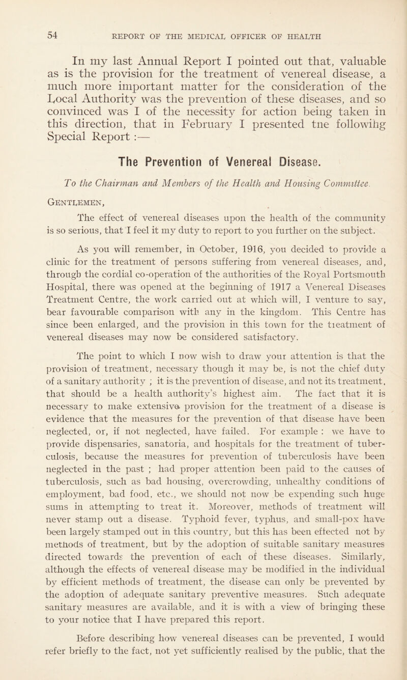 In my last Annual Report I pointed out that, valuable as is the provision for the treatment of venereal disease, a much more important matter for the consideration of the Focal Authority was the prevention of these diseases, and so convinced was I of the necessity for action being taken in this direction, that in February I presented tne followihg Special Report :— The Prevention of Venereal Disease. To the Chairman and Members of the Health and Housing Committee. GEnTREmEn, The effect of venereal diseases upon the health of the community is so serious, that I feel it my duty to report to you further on the subject. As you will remember, in October, 1916, you decided to provide a clinic for the treatment of persons suffering from venereal diseases, and, through the cordial co-operation of the authorities of the Royal Portsmouth Hospital, there was opened at the beginning of 1917 a Venereal Diseases Treatment Centre, the work carried out at which will, I venture to say, bear favourable comparison with any in the kingdom. This Centre has since been enlarged, and the provision in this town for the tieatment of venereal diseases may now be considered satisfactory. The point to which I now wish to draw your attention is that the provision of treatment, necessary though it may be, is not the chief duty of a sanitary authority ; it is the prevention of disease, and not its treatment, that should be a health authority’s highest aim. The fact that it is necessary to make extensive, provision for the treatment of a disease is evidence that the measures for the prevention of that disease have been neglected, or, if not neglected, have failed. For example : we have to provide dispensaries, sanatoria, and hospitals for the treatment of tuber¬ culosis, because the measures for prevention of tuberculosis have been neglected in the past ; had proper attention been paid to the causes of tuberculosis, such as bad housing, overcrowding, unhealthy conditions of employment, bad food, etc., we should not now be expending such huge sums in attempting to treat it. Moreover, methods of treatment will never stamp out a disease. Typhoid fever, typhus, and small-pox have been largely stamped out in this country, but this has been effected not by metiiods of treatment, but by the adoption of suitable sanitar}^ measures directed towards the prevention of each of these diseases. Similarly, although the effects of venereal disease may be modified in the individual by efficient methods of treatment, the disease can only be prevented by the adoption of adequate sanitary preventive measures. Such adequate sanitary measures are available, and it is with a view of bringing these to your notice that I have prepared this report. Before describing how venereal diseases can be prevented, I would refer briefly to the fact, not yet sufficiently realised by the public, that the