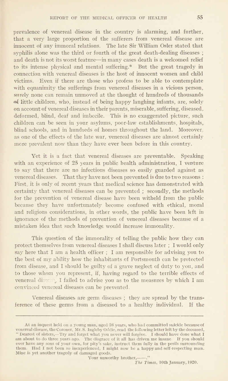 prevalence of venereal disease in the country is alarming, and further, that a very large proportion of the sufferers from venereal disease are innocent of any immoral relations. The late Sir William Osier stated that syphilis alone was the third or fourth of the great death-dealing diseases ; and death is not its worst feature—in many cases death is a welcomed relief to its intense physical and mental suffering.* But the great tragedy in connection with venereal diseases is the host of innocent women and child victims. Even if there are those who profess to be able to contemplate with equanimity the sufferings from venereal diseases in a vicious person, surely none can remain unmoved at the thought of hundreds of thousands ni little children, who, instead of being happy laughing infants, are, solely on account of venereal diseases in their parents, miserable, suffering, diseased, deformed, blind, deaf and imbecile. This is no exaggerated picture, such children can be seen in your asylums, poor-law establishments, hospitals, blind schools, and in hundieds of homes throughout the land. Moreover, as one of the effects of the late war, venereal diseases are almost certainly more prevalent now than they have ever been before in this country. Yet it is a fact that venereal diseases are preventable. vSpeaking with an experience of 25 years in public health administration, I venture to say that there are no infectious diseases so easily guarded against as venereal diseases. That they have not been prevented is due to two reasons : First, it is only of recent years that medical science has demonstrated with certainty that venereal diseases can be prevented ; secondly, the methods for the prevention of venereal disease have been witheld from the public because they have unfortunately become confused with ethical, moral and religious considerations, in other words, the public have been left in ignorance of the methods of prevention of venereal diseases because of a mistaken idea that such knowledge would increase immorality. This question of the immorality of telling the public how they can protect themselves from venereal diseases I shall discuss later ; I would only say here that I am a health officer ; I am responsible for advising you to the best of my ability howT the inhabitants of Portsmouth can be protected from disease, and I should be guilty of a grave neglect of duty to you, and to those whom you represent, if, having regard to the terrible effects of venereal diner, vy I failed to advise you as to the measures by which I am convinced venereal diseases can be prevented. Venereal diseases are germ diseases ; they are spread by the trans¬ ference of these germs from a diseased to a healthy individual. If the At an inquest held on a young man, aged 26 years, who had committed suicide because of venereal disease, the Coroner, Mr. S. Ingleby Oddie, read the following letter left by the deceased, “ Dearest of sisters,—Try and forget what you never will forgive. I should have done what I am about to do three years ago. The disgrace of it all has driven me insane. If you should ever have any sons of your own, for pity’s sake, instruct them fully in the perils surrounding them. Had I not been so inexperienced, I might now be a happy and self-respecting man. Mine is yet another tragedy of damaged goods. Your unworthy brother,-.” The Times, 10th January, 1920,