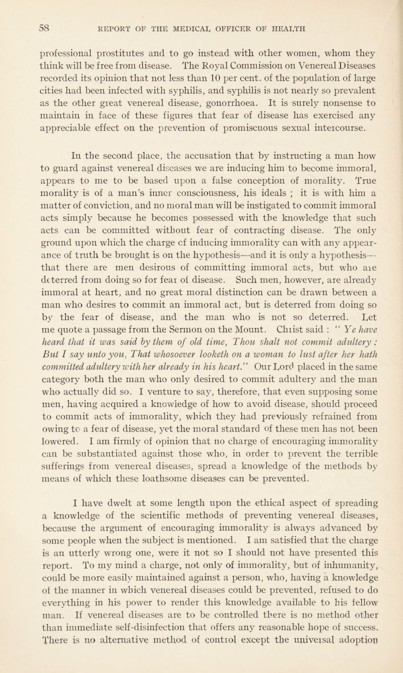 professional prostitutes and to go instead with other women, whom they think will be free from disease. The Royal Commission on Venereal Diseases recorded its opinion that not less than 10 per cent, of the population of large cities had been infected with syphilis, and syphilis is not nearly so prevalent as the other great venereal disease, gonorrhoea. It is surely nonsense to maintain in face of these figures that fear of disease has exercised any appreciable effect on the prevention of promiscuous sexual intercourse. In the second place, the accusation that by instructing a man how to guard against venereal diseases we are inducing him to become immoral, appears to me to be based upon a false conception of morality. True morality is of a man's inner consciousness, his ideals ; it is with him a matter of conviction, and no moral man will be instigated to commit immoral acts simply because he becomes possessed with the knowledge that such acts can be committed without fear of contracting disease. The only ground upon which the charge of inducing immorality can with any appear¬ ance of truth be brought is on the hypothesis—and it is only a hypothesis— that there are men desirous of committing immoral acts, but who aie deterred from doing so for fear of disease. Such men, however, are already immoral at heart, and no great moral distinction can be drawn between a man who desires to commit an immoral act, but is deterred from doing so by the fear of disease, and the man who is not so deterred. Ret me quote a passage from the Sermon on the Mount. Chiist said : “Ye have heard that it was said by them of old time, Thou shalt not commit adultery : But I say unto you, That whosoever looketh on a woman to lust after her hath committed adultery with her already in his heartT Our Rord placed in the same category both the man who only desired to commit adultery and the man who actually did so. I venture to say, therefore, that even supposing some men, having acquired a knowledge of how to avoid disease, should proceed to commit acts of immorality, which they had previously refrained from owing to a fear of disease, yet the moral standard of these men has not been lowered. I am firmly of opinion that no charge of encouraging immorality can be substantiated against those who, in order to prevent the terrible sufferings from venereal diseases, spread a knowledge of the methods by means of which these loathsome diseases can be prevented. I have dwelt at some length upon the ethical aspect of spreading a knowledge of the scientific methods of preventing venereal diseases, because the argument of encouraging immorality is always advanced by some people when the subject is mentioned. I am satisfied that the charge is an utterly wrong one, were it not so I should not have presented this report. To my mind a charge, not only of immorality, but of inhumanity, could be more easily maintained against a person, who, having a knowledge of the manner in which venereal diseases could be prevented, refused to do everything in his power to render this knowledge available to his fellow man. If venereal diseases are to be controlled there is no method other than immediate self-disinfection that offers any reasonable hope of success. There is no alternative method of control except the universal adoption