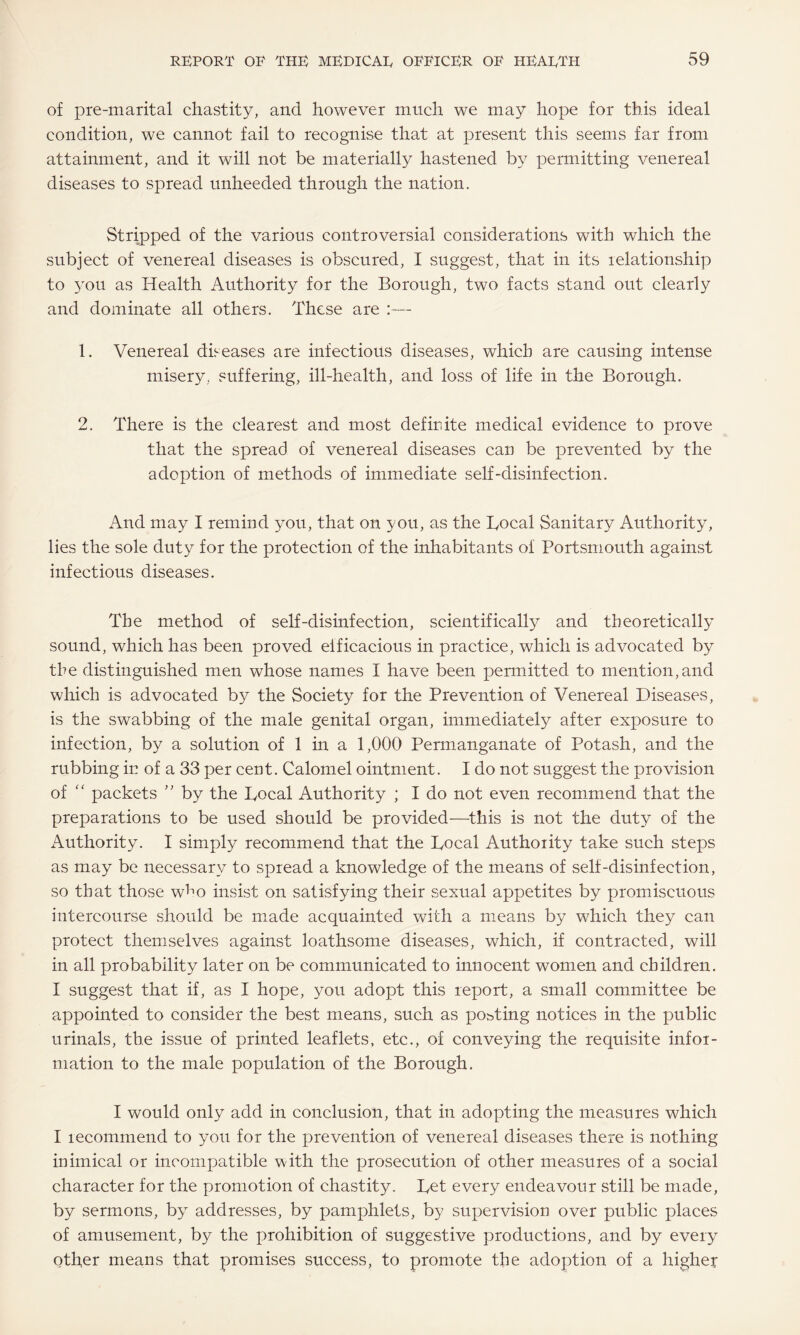 of pre-marital chastity, and however much we may hope for this ideal condition, we cannot fail to recognise that at present this seems far from attainment, and it will not be materially hastened by permitting venereal diseases to spread unheeded through the nation. Stripped of the various controversial considerations with which the subject of venereal diseases is obscured, I suggest, that in its relationship to you as Health Authority for the Borough, two facts stand out clearly and dominate all others. These are :— 1. Venereal diseases are infectious diseases, which are causing intense misery, suffering, ill-health, and loss of life in the Borough. 2. There is the clearest and most defirdte medical evidence to prove that the spread of venereal diseases can be prevented by the adoption of methods of immediate self-disinfection. And may I remind you, that on you, as the Local Sanitary Authority, lies the sole duty for the protection of the inhabitants of Portsmouth against infectious diseases. The method of self-disinfection, scientifically and theoretically sound, which has been proved eificacious in practice, which is advocated by the distinguished men whose names 1 have been permitted to mention,and which is advocated by the Society for the Prevention of Venereal Diseases, is the swabbing of the male genital organ, immediately after exposure to infection, by a solution of 1 in a 1,000 Permanganate of Potash, and the rubbing in of a 33 per cent. Calomel ointment. I do not suggest the provision of “ packets ” by the Local Authority ; I do not even recommend that the preparations to be used should be provided—this is not the duty of the Authority. I simply recommend that the Local Authority take such steps as may be necessary to spread a knowledge of the means of self-disinfection, so that those w^o insist on satisfying their sexual appetites by promiscuous intercourse should be made acquainted with a means by which they can protect themselves against loathsome diseases, which, if contracted, will in all probability later on be communicated to innocent women and children. I suggest that if, as I hope, you adopt this report, a small committee be appointed to consider the best means, such as porting notices in the public urinals, the issue of printed leaflets, etc., of conveying the requisite infor¬ mation to the male population of the Borough. I would only add in conclusion, that in adopting the measures which I recommend to you for the prevention of venereal diseases there is nothing mimical or incompatible with the prosecution of other measures of a social character for the promotion of chastity. Let every endeavour still be made, by sermons, by addresses, by pamphlets, by supervision over public places of amusement, by the prohibition of .suggestive productions, and by every other means that promises success, to promote the adoption of a higher