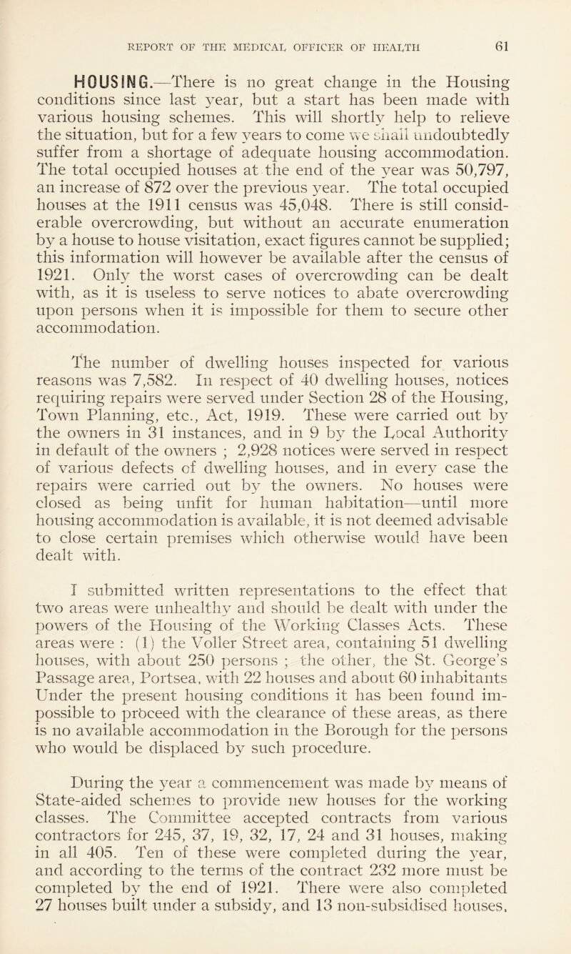 HOUSING.—There is no great change in the Housing conditions since last year, but a start has been made with various housing schemes. This will shortly help to relieve the situation, but for a few years to come we shall undoubtedly suffer from a shortage of adequate housing accommodation. The total occupied houses at the end of the year was 50,797, an increase of 872 over the previous year. The total occupied houses at the 1911 census was 45,048. There is still consid¬ erable overcrowding, but without an accurate enumeration by a house to house visitation, exact figures cannot be supplied; this information will however be available after the census of 1921. Only the worst cases of overcrowding can be dealt with, as it is useless to serve notices to abate overcrowding upon persons when it is impossible for them to secure other accommodation. The number of dwelling houses inspected for various reasons was 7,582. In respect of 40 dwelling houses, notices requiring repairs were served under Section 28 of the Housing, Town Planning, etc., Act, 1919. These were carried out by the owners in 31 instances, and in 9 by the Bocal Authority in default of the owners ; 2,928 notices were served in respect of various defects of dwelling houses, and in every case the repairs were carried out by the owners. No houses were closed as being unfit for human habitation—until more housing accommodation is available, it is not deemed advisable to close certain premises which otherwise would have been dealt with. I submitted written representations to the effect that two areas were unhealthy and should be dealt with under the powers of the Plousing of the Working Classes Acts. These areas were : (1) the Voller Street area, containing 51 dwelling houses, with about 250 persons ; the other, the St. George’s Passage area, Portsea, with 22 houses and about 60 inhabitants Under the present housing conditions it has been found im¬ possible to prbceed with the clearance of these areas, as there is no available accommodation in the Borough for the persons who would be displaced by such procedure. During the year a commencement was made by means of State-aided schemes to provide new houses for the working classes. The Committee accepted contracts from various contractors for 245, 37, 19, 32, 17, 24 and 31 houses, making in all 405. Ten of these were completed during the year, and according to the terms of the contract 232 more must be completed by the end of 1921. There were also completed 27 houses built under a subsidy, and 13 non-subsidised houses,