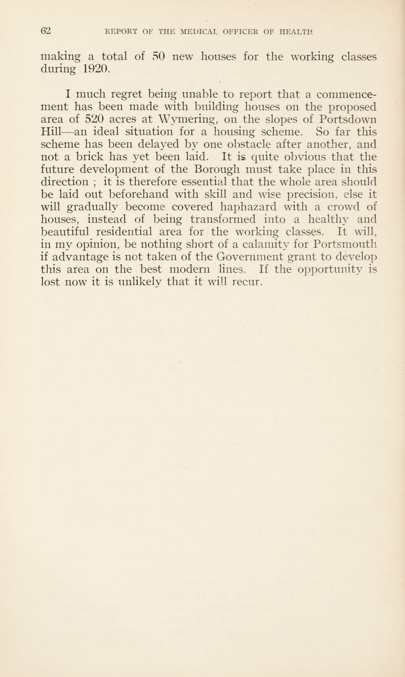 making a total of 50 new houses for the working classes during 1920. I much regret being unable to report that a commence¬ ment has been made with building houses on the proposed area of 520 acres at Wymering, on the slopes of Portsdown Hill- -an ideal situation for a housing scheme. So far this scheme has been delayed by one obstacle after another, and not a brick has yet been laid. It is quite obvious that the future development of the Borough must take place in this direction ; it is therefore essential that the whole area should be laid out beforehand with skill and wise precision, else it will gradually become covered haphazard with a crowd of houses, instead of being transformed into a healthy and beautiful residential area for the working classes. It will, in my opinion, be nothing short of a calamity for Portsmouth if advantage is not taken of the Government grant to develop this area on the best modern lines. If the opportunity is lost now it is unlikely that it will recur.