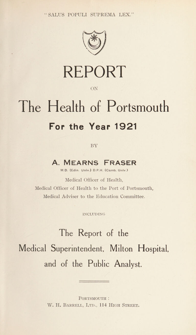 “SALUS POPUW SUPREMA EEX.” REPORT ON The Health of Portsmouth For the Year 1921 BY A. Mearns Fraser M.D. (Edin. Univ.) D.P.H. (Camb. Univ.) Medical Officer of Health, Medical Officer of Health to the Port of Portsmouth, Medical Adviser to the Education Committee. INCLUDING The Report of the Medical Superintendent, Milton Hospital, and of the Public Analyst. Portsmouth : W. H, Barrett, Etd., 114 High Street.
