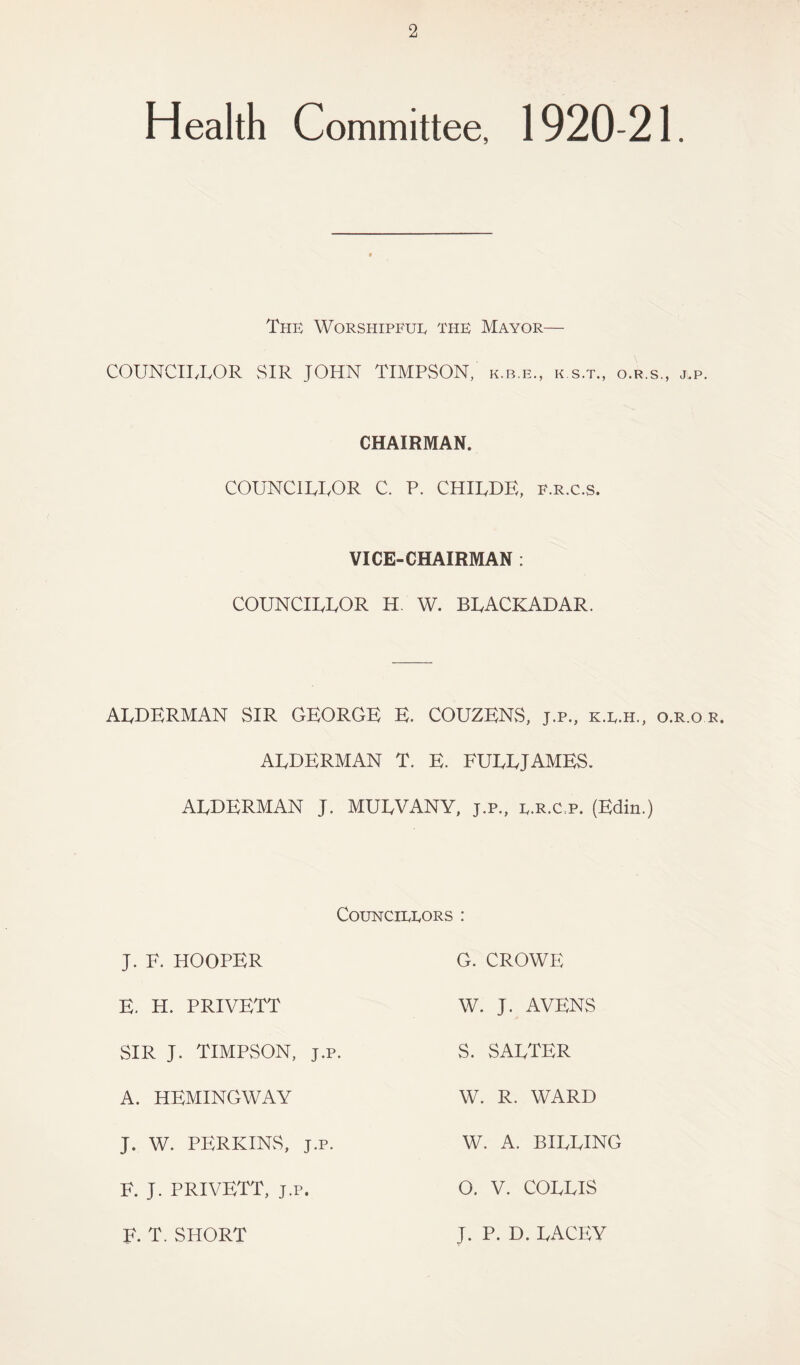 Health Committee, 1920-21. The Worshipful the Mayor— COUNCILLOR SIR JOHN TIMPSON, k.b.e., k s.t., o.r.s., j.p. CHAIRMAN. COUNCILLOR C. P. CHILDE, p.r.c.s. VICE-CHAIRMAN : COUNCILLOR H. W. BLACKADAR. ALDERMAN SIR GEORGE E. COUZENS, j.p., k.l.h., o.r.o r. ALDERMAN T. E. FULLJAMES. ALDERMAN J. MULVANY, j.p., l.r.c.p. (Edin.) Councillors : J. F. hooper E. H. PRIVETT SIR J. TIMPSON, J.p. A. HEMINGWAY J. W. PERKINS, J.p. F. J. PRIVETT, J.p. F. T. SHORT G. CROWE W. J. AVENS S. SALTER W. R. WARD W. A. BILLING O. V. COLLIS J. P. D. LACEY