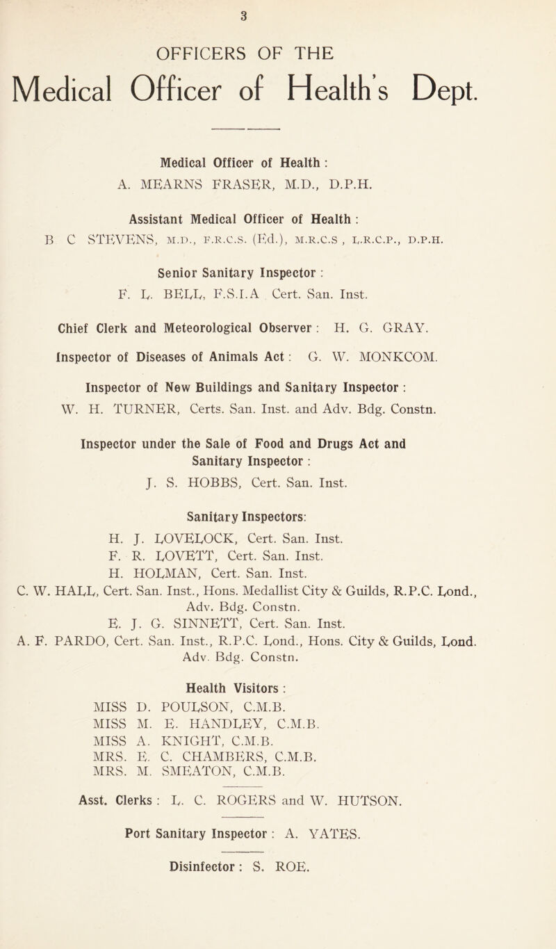 OFFICERS OF THE Medical Officer of Health s Dept. Medical Officer of Health: A. MEARNS FRASER, M.D., D.P.H. Assistant Medical Officer of Health : B C STEVENS, M.D., F.R.c.s. (Ed.), m.r.c.s , r.r.c.p., d.p.h. Senior Sanitary Inspector : F. E. BEEF, F.S.I.A Cert. San. Inst. Chief Clerk and Meteorological Observer: H. G. GRAY. Inspector of Diseases of Animals Act: G. W. MONKCOM. Inspector of New Buildings and Sanitary Inspector : W. H. TURNER, Certs. San. Inst, and Adv. Bdg. Constn. Inspector under the Sale of Food and Drugs Act and Sanitary Inspector : J. S. HOBBS, Cert. San. Inst. Sanitary Inspectors: H. J. EOVEEOCK, Cert. San. Inst. F. R. EOVETT, Cert. San. Inst. H. HOEMAN, Cert. San. Inst. C. W. HAEE, Cert. San. Inst., Hons. Medallist City & Guilds, R.P.C. Eond., Adv. Bdg. Constn. E. J. G. SINNETT, Cert. San. Inst. A. F. PARDO, Cert. San. Inst., R.P.C. Eond., Hons. City & Guilds, Eond. Adv. Bdg. Constn. Health Visitors : MISS D. POUESON, C.M.B. MISS M. E. HANDEEY, C.M.B. MISS A. KNIGHT, C.M.B. MRS. E. C. CHAMBERS, C.M.B. MRS. M. vSMEATON, C.M.B. Asst. Clerks : E. C. ROGERS and W. HUTSON. Port Sanitary Inspector : A. YATES. Disinfector: S. ROE.