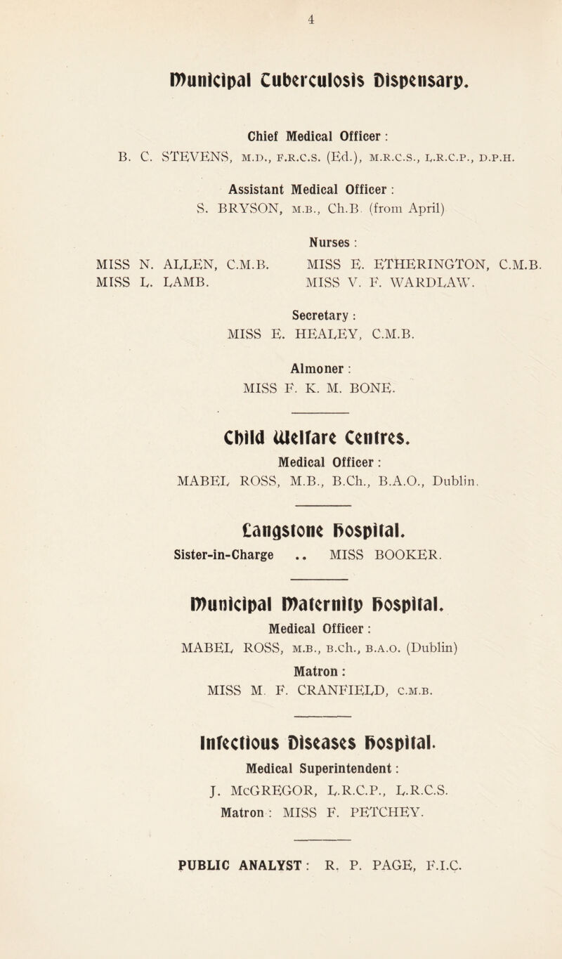 I7>unicipal Cubcrculosts Di$pcn$arp. Chief Medical Officer: B. C. STEVENvS, M.D., F.R.c.s. (Ed.), m.r.c.s., f.r.c.p., d.p.h. Assistant Medical Officer: vS. BRYSON, M.B., Ch.B. (from April) Nurses : MISS N. AELEN, C.M.B. MISS E. ETHERINGTON, C.M.B. MIvSS L. LAMB. MISS V. F. WARDLAW. Secretary : MISS E. HEALEY, C.M.B. Almoner : MESS F. K. M. BONE. Child UlUfare Centres. Medical Officer: MABEL ROSS, M.B., B.Ch., B.A.O., Dublin, Cangstone hospital. Sister-in-Charge .• MISS BOOKER. l»unicipal i»aternitp hospital. Medical Officer: MABEL ROSS, M.B,, B.Ch., B.A.o. (Dublin) Matron: MISS M. F. CRANFIELD, c.m.b. Infectious Diseases hospital. Medical Superintendent: j. McGregor, l.r.c.p., l.r.c.s. Matron : MISS F. PETCHEY. PUBLIC ANALYST: R. P. PAGE, F.I.C.