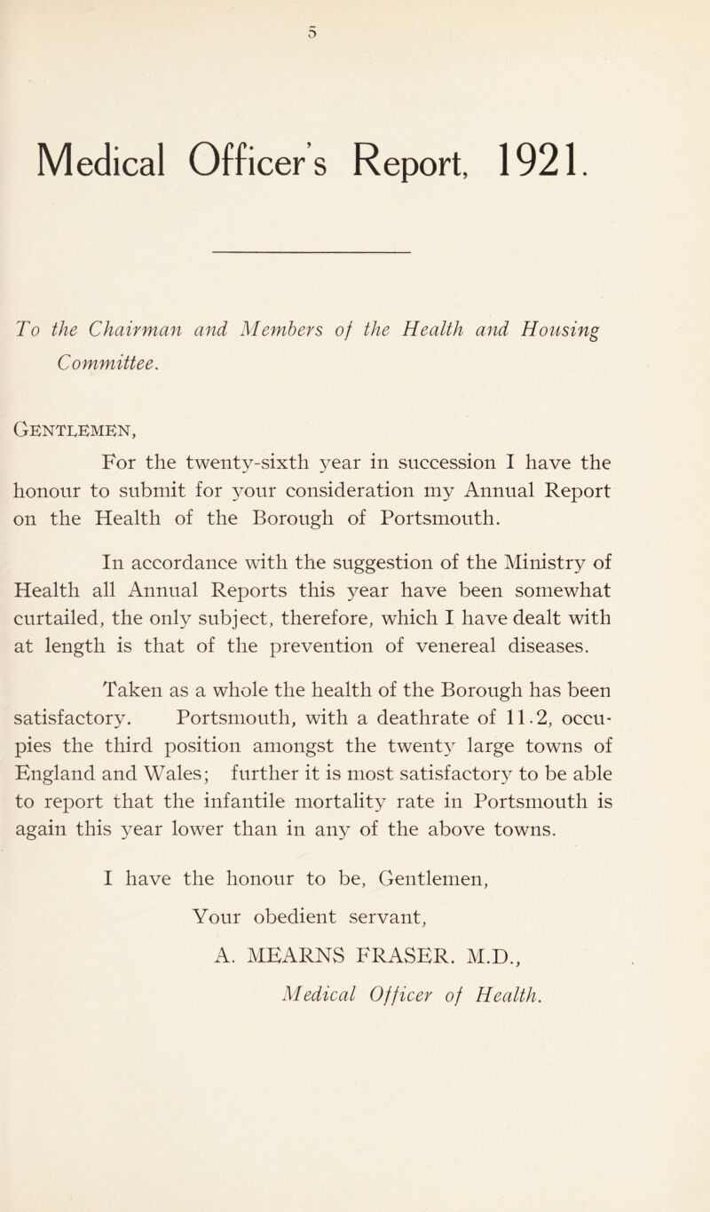 Medical Officers Report, 1921. To the Chairman and Members of the Health and Housing Committee. Gentlemen, For the twenty-sixth year in succession I have the honour to submit for your consideration my Annual Report on the Health of the Borough of Portsmouth. In accordance with the suggestion of the Ministry of Health all Annual Reports this year have been somewhat curtailed, the only subject, therefore, which I have dealt with at length is that of the prevention of venereal diseases. Taken as a whole the health of the Borough has been satisfactory. Portsmouth, with a deathrate of 11.2, occu¬ pies the third position amongst the twenty large towns of England and Wales; further it is most satisfactory to be able to report that the infantile mortality rate in Portsmouth is again this year lower than in any of the above towns. I have the honour to be, Gentlemen, Your obedient servant, A. MEARNS FRASER. M.D., Medical Officer of Health.