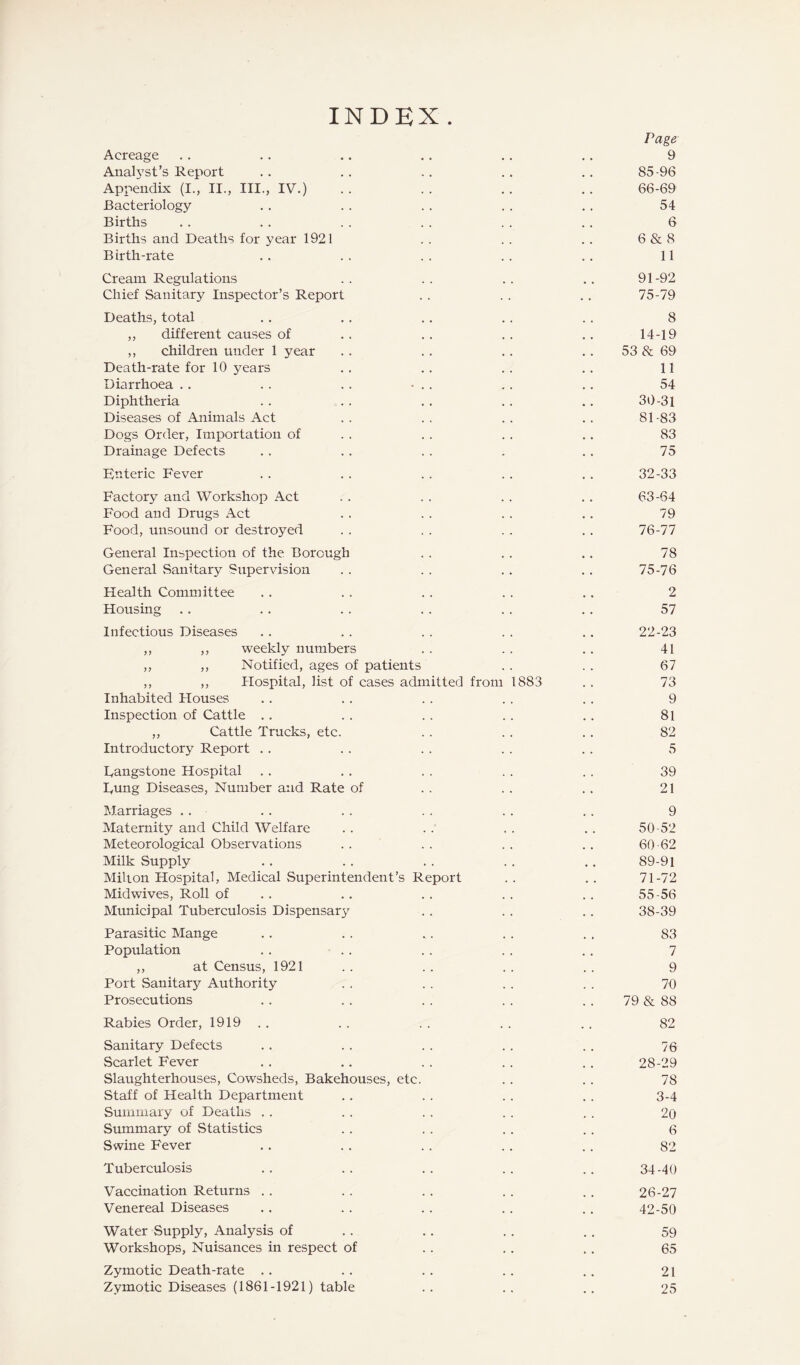 INDEX Page Acreage .. .. .. .. .. .. 9 Analj^st’s Report .. .. ., .. .. 85-96 Appendix (I., II., III., IV.) . . .. .. .. 66-69 Bacteriology . . . . .. . . .. 54 Births . . . . . . . . . . . . 6 Births and Deaths for year 1921 . . . . .. 6 & 8 B irth-rate .. . . . . .. .. 11 Cream Regulations .. .. .. 91-92 Chief Sanitary Inspector’s Report . . .. .. 75-79 Deaths, total .. .. .. .. .. 8 ,, different causes of . . .. . . .. 14-19 ,, children under 1 year .. .. .. .. 53 & 69 Death-rate for 10 years .. .. .. .. 11 Diarrhoea .. .. .. • .. .. .. 54 Diphtheria . . . . . . .. .. 30-31 Diseases of Animals Act .. .. .. .. 81-83 Dogs Order, Importation of . . .. . . .. 83 Drainage Defects .. .. .. . .. 75 Knteric Fever .. .. .. .. ,. 32-33 Factory and Workshop Act .. .. .. ., 63-64 Food and Drugs Act . . .. .. .. 79 Food, unsound or destroyed . . . . . . . . 76-77 General Inspection of the Borough . . .. .. 78 General Sanitary Supervision . . . . .. .. 75-76 Health Committee .. .. .. .. .. 2 Housing ,. . . .. . . .. .. 57 Infectious Diseases .. . . . . . . .. 22-23 ,, ,, weekly numbers . . . . .. 41 ,, ,, Notified, ages of patients . . . . 67 ,, ,, Hospital, list of cases admitted from 1883 . . 73 Inhabited Houses .. .. . . .. . . 9 Inspeetion of Cattle .. .. .. .. ., 81 ,, Cattle Trucks, etc. .. . . .. 82 Introductory Report .. .. .. . . .. 5 Dangstone Hospital .. . . . . . . . . 39 Tung Diseases, Number and Rate of . . . . .. 21 IMarriages . . .. . . .. . . .. 9 Maternity and Child Welfare .. .. . . .. 50-52 Meteorological Observations . . . . . . .. 60 62 Milk Supply . . . . . . . . .. 89-91 Milton Hospital, Medical Superintendent’s Report . . . . 71-72 Midwives, Roll of . . .. . . . . . . 55-56 Municipal Tuberculosis Dispensary . . .. ., 38-39 Parasitic Mange .. . . .. .. . . 83 Population .. .. . . .. .. 7 ,, at Census, 1921 . . . . . . . . 9 Port Sanitary Authority .. . . .. .. 70 Prosecutions .. . . . . . . . . 79 & 88 Rabies Order, 1919 ., . . . . . . .. 82 Sanitary Defects .. .. . . . . .. 76 Scarlet Fever .. .. . . .. .. 28-29 Slaughterhouses, Cowsheds, Bakehouses, etc. .. .. 78 Staff of Health Department .. . . . . . . 3-4 Summary of Deaths .. .. . . .. . . 20 Stnnmary of Statistics .. . . .. .. 6 Swine Fever .. . . .. . . .. 82 Tuberculosis .. .. .. .. .. 34-40 Vaccination Returns .. . . .. .. . . 26-27 Venereal Diseases .. . . . . . . .. 42-50 Water Supply, Analysis of . . .. .. .. 59 Workshops, Nuisanees in respeet of . . .. .. 65 Zymotic Death-rate .. .. .. .. .. 21 Zymotic Diseases (1861-1921) table .. .. .. 25