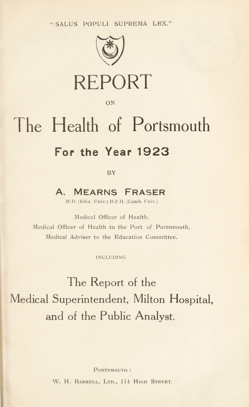 “ SALUS POPULl SUPREMA LEX.” REPORT ON The Health of Portsmouth For the Year 1923 BY A. Mearns Fraser M.D. (Ediii. Univ.) D.P.H. (Camb. Univ.) Medical Officer of Health, Medical Officer of Health to the Port of Portsmouth, Medical Adviser to the Education Committee. INCLUDING The Report of the Medical Superintendent, Milton Hospital, and of the Public Analyst. Portsmouth : W. H. Barrell, Ltd., 114 High Street.