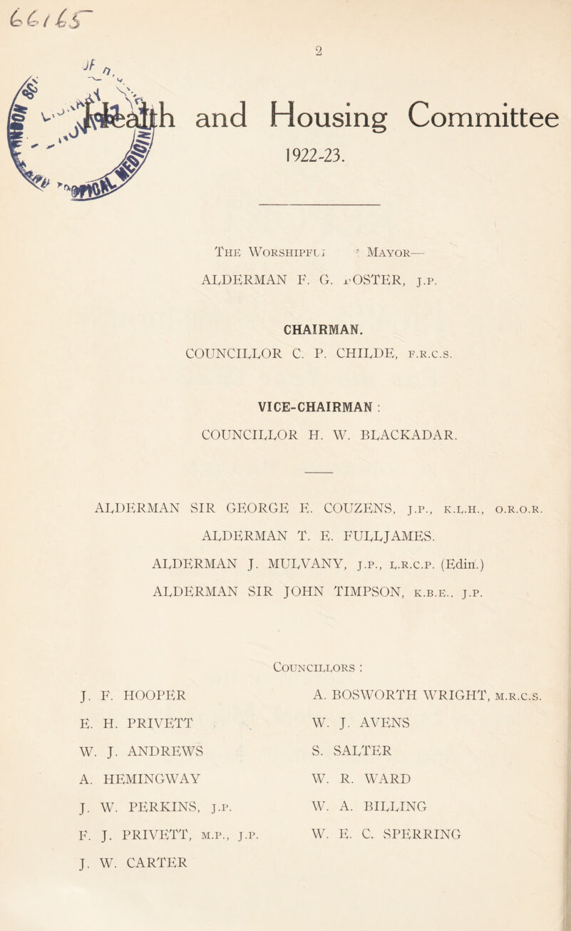 and Housing 1922-23. Committee The Worshipel; ' Mayor— ATDERMAN F. G. pOSTER, j.p. CHAIRMAN. COUNCIEEOR C. P. CHILDE, f.r.c.s. VICE-CHAIRMAN : COUNCIEEOR H. W. BEACKADAR. AEDERMAN SIR GEORGE E. COUZENS. j.p., k.l.h., o.r.o.r. AEDERMAN T. E. FUEEJAMES. AEDERMAN J. MUEVANY, j.p., e.e.c.p. (Edin.) AEDERMAN SIR JOHN TIMPSON, k.b.e.. j.p. Councillors : J. F. HOOPER E. H. PRIVETT W. J. ANDREWS A. HEMINGWAY J. W. PERKINS, J.P. F. J. PRIVETT, M.P., J.p. A. BOSWORTH WRIGHT, m.r.c.s. W. J. AVENS S. SAETER W. R. WARD W. A. BIEEING W. E. C. SPERRING J. W. CARTER