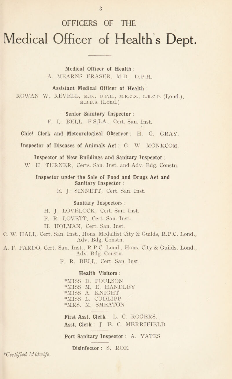 OFFICERS OF THE Medical Officer of Health s Dept. Medical Officer of Health ; A. MEARNS FRASER, M.D., D.P.H. Assistant Medical Officer of Health : ROWAN W. REVEEE, m.d., d.p.h., m.r.c.s., l.r.c.p. (Rond.), M.B.B.s. (Rond.) Senior Sanitary Inspector : F. R. BERR, F.S.I.A., Cert. San. Inst. Chief Clerk and Meteorological Observer : H. G. GRAY. Inspector of Diseases of Animals Act: G. W. MONKCOM. Inspector of New Buildings and Sanitary Inspector : W. FI. TURNER, Certs. San. Inst, and Adv. Bdg. Constn. Inspector under the Sale of Food and Drugs Act and Sanitary Inspector ; E. J. SINNETT, Cert. San. Inst. Sanitary Inspectors : H. J. ROVEROCK, Cert. San. Inst. F. R. ROVETT, Cert. San. Inst. H. HORMAN, Cert. San. Inst. C. W. HARR, Cert. San. Inst., Hons. Medallist City & Guilds, R.P.C. Rond., Adv. Bdg. Constn. A. F. PARDO, Cert. San. Inst., R.P.C. Rond., Hons. City & Guilds, Rond., Adv. Bdg. Constn. F. R. BERR, Cert. San. Inst. Health Visitors : *MISS D. POURSON *MISS M. E. HANDREY *MISS A. KNIGHT *MISS R. CUDRIPP *MRS. M. SMEATON First Asst. Clerk : R. C. ROGERS. Asst. Clerk : J. E. C. MERRIFIERD Port Sanitary Inspector : A. YATES ^'Certified Midwife. Disinfector: S. ROE.