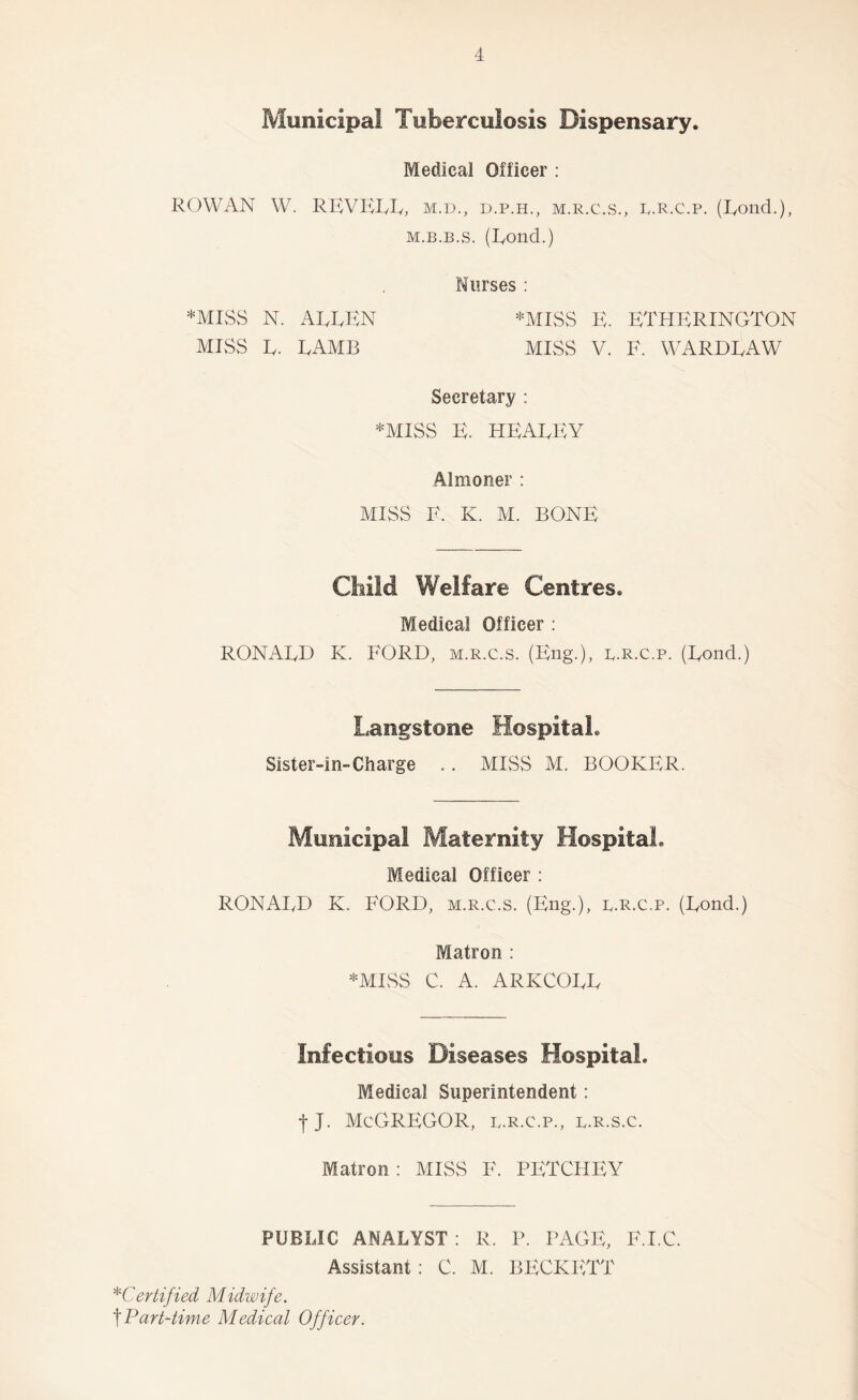 Municipal Tuberculosis Dispensary. Medical Officer : ROWAN W. REVEIvR, m.d., d.p.h., m.r.c.vS., r.r.c.p. (Eond.), M.B.B.s. (Eond.) Nurses : *MISS N. AEEEN *MISS EE ETHERINGTON MISS E. EAMB miss V. F. WARDEAW Secretary : *MISS E. HEAEEY Almoner : MISS F. K. M. BONE Child Welfare Centres. Medical Officer : RONAEB K. FORD, m.r.c.s. (Eng.), r.r.c.p. (Eond.) Langstone Hospital. Sister-in-Charge .. MISS M. BOOKER. Municipal Maternity Hospital. Medical Officer : RONAI^D K. E'ORD, m.r.c.s. (Eng.), r.r.c.p. (Eond.) Matron : *MISS C. A. ARKCOEE Infectious Diseases Hospital. Medical Superintendent: Ij. McGregor, b.r.c.p., b.r.s.c. Matron : MISS F. PETCHEY PUBLIC ANALYST : R. P. PAGE, F.I.C. Assistant: C. M. BECKETT ^Certified Midwife. art-time Medical Officer.