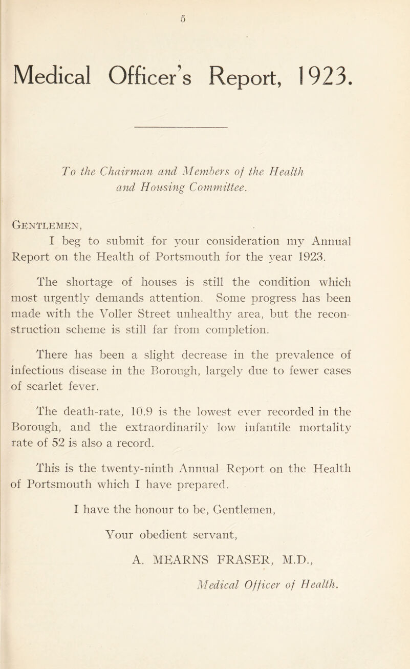 Medical Officer’s Report, 1923. To the Chairman and Members of the Health and Housing Committee. i GknTIvEMKN, I beg to submit for your consideration my Annual Report on the Health of Portsmouth for the year 1923. The shortage of houses is still the condition which most urgently demands attention. vSome progress has been made with the Voller Street unhealthy area, but the recon¬ struction scheme is still far from completion. There has been a slight decrease in the prevalence of infectious disease in the Borough, largely due to fewer cases of scarlet fever. The death-rate, 10.9 is the lowest ever recorded in the Borough, and the extraordinarily low infantile mortality rate of 52 is also a record. This is the twenty-ninth Annual Report on the Health of Portsmouth which I have prepared. I have the honour to be. Gentlemen, Your obedient servant, A. MEARNS FRASER, M.D., Medical Officer of Health.