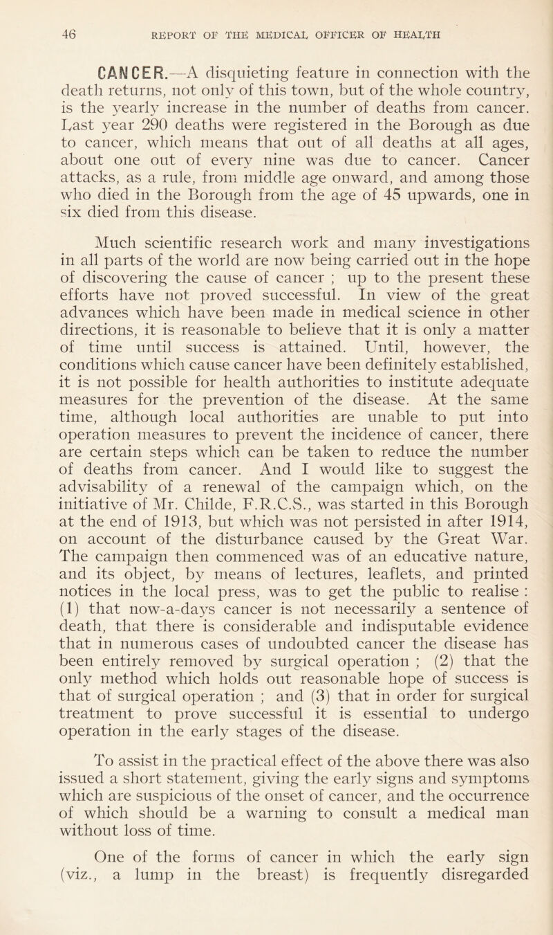 CANCER.—A disquieting feature in connection with the death returns, not only of this town, but of the whole country, is the yearly increase in the number of deaths from cancer. Last year 290 deaths were registered in the Borough as due to cancer, which means that out of all deaths at all ages, about one out of every nine was due to cancer. Cancer attacks, as a rule, from middle age onward, and among those who died in the Borough from the age of 45 upwards, one in six died from this disease. Much scientific research work and many investigations in all parts of the world are now being carried out in the hope of discovering the cause of cancer ; up to the present these efforts have not proved successful. In view of the great advances which have been made in medical science in other directions, it is reasonable to believe that it is only a matter of time until success is attained. Until, however, the conditions which cause cancer have been definitely established, it is not possible for health authorities to institute adequate measures for the prevention of the disease. At the same time, although local authorities are unable to put into operation measures to prevent the incidence of cancer, there are certain steps which can be taken to reduce the number of deaths from cancer. And I would like to suggest the advisability of a renewal of the campaign which, on the initiative of Mr. Childe, F.R.C.vS., was started in this Borough at the end of 1913, but which was not persisted in after 1914, on account of the disturbance caused by the Great War. The campaign then commenced was of an educative nature, and its object, by means of lectures, leaflets, and printed notices in the local press, was to get the public to realise : (1) that now-a-days cancer is not necessarily a sentence of death, that there is considerable and indisputable evidence that in numerous cases of undoubted cancer the disease has been entirely removed by surgical operation ; (2) that the only method which holds out reasonable hope of success is that of surgical operation ; and (3) that in order for surgical treatment to prove successful it is essential to undergo operation in the early stages of the disease. To assist in the practical effect of the above there was also issued a short statement, giving the early signs and symptoms which are suspicious of the onset of cancer, and the occurrence of which should be a warning to consult a medical man without loss of time. One of the forms of cancer in which the early sign (viz., a lump in the breast) is frequently disregarded