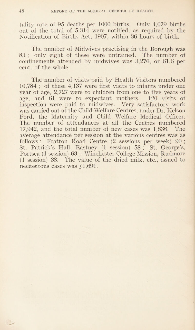 tality rate of 95 deaths per 1000 births. Only 4,079 births out of the total of 5,314 were notified, as required by the Notification of Births Act, 1907, within 36 hours of birth. The number of Midwives practising in the Borough was 83 ; only eight of these were untrained. The number of confinements attended by midwives was 3,276, or 61.6 per cent, of the whole. The number of visits paid by Health Visitors numbered 10,784 ; of these 4,137 were first visits to infants under one year of age, 2,727 were to children from one to five years of age, and 61 were to expectant mothers. 120 visits of inspection were paid to midwives. Very satisfactory work was carried out at the Child Welfare Centres, under Dr. Kelson Ford, the Maternity and Child Welfare Medical Officer. The number of attendances at all the Centres numbered 17,942, and the total number of new cases was 1,836. The average attendance per session at the various centres was as follows : Fratton Road Centre (2 sessions per week) 90 ; St. Patrick's Hall, Eastney (1 session) 58 ; St. George's, Portsea (1 session) 63 ; Winchester College Mission, Rudmore (1 session) 38. The value of the dried milk, etc., issued to necessitous cases was 1,691.