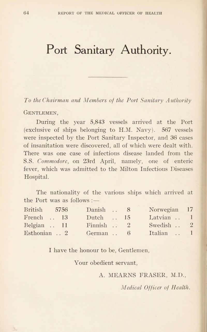 Port Sanitary Authority. To the Chairman and Members of the Port Sanitary Authority Genteemkn, During the year 5,843 vessels arrived at the Port (exclusive of ships belonging to H.M. Navy). 567 vessels were inspected by the Port Sanitary Inspector, and 36 cases of insanitation were discovered, all of which were dealt with. There was one case of infectious disease landed from the S.S. Commodore, on 23rd April, namely, one of enteric fever, which was admitted to the Milton Infectious Diseases Hospital. The nationality of the various ships which arrived at the Port was as follows :— British 5756 French . . 13 Belgian . . 11 Esthonian . . 2 Danish . . 8 Dutch . . 15 Finnish . . 2 German . . 6 Norwegian 17 Eatvian . . 1 Swedish .. 2 Italian . . 1 I have the honour to be. Gentlemen, Your obedient servant, A. MEARNS FRASER, M.D., Medical Officer of Health.