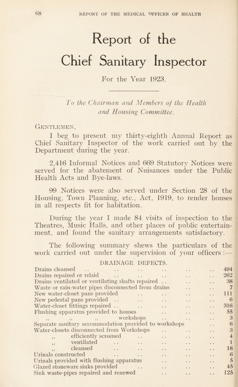 Report of the Chief Sanitary Inspector For the Year 1923. 7h the Chairman and Members of the Health and Housing Committee. CBNTI.KMKN, I beg to present my thirty-eighth Annual Report as Chief vSanitary Inspector of the work carried out by the Department during the year. 2,416 Informal Notices and 669 Statutory Notices were served for the abatement of Nuisances under the Public Health Acts and Bye-laws. 99 Notices were also served under Section 28 of the Blousing, Town Planning, etc., Act, 1919, to render houses in all respects fit for habitation. During the year I made 84 visits of inspection to the Theatres, Music Halls, and other places of public entertain¬ ment, and found the sanitary arrangements satisfactory. The following summary shews the particulars of the work carried out under the supervision of 3T)ur officers :— DRAINAGE DEFECTS. Drains cleansed . . . . . . . . . . .. 494 Drains repaired or relaid . . . . . . . . . . 262 Drains ventilated or ventilating shafts repaired . . . . . . 38 Waste or rain-water pipes disconnected from drains . . . . 7 New water-closet pans provided . . . . . . . . Ill New pedestal pans provided . . . . . . . . . . 6 Water-closet fittings repaired .. .. .. .. .. 316 Flushing apparatus provided to houses . . . . . . 55 ,, ,, ,, workshops . . . . . . 3 vSeparate sanitary accommodation provided to workshops . . 6 Water-closets disconnected from Workshops . . . . .. 3 ,, efficiently screened . . . . . . . . 4 ,, ventilated . . . . . . . . . . 1 ,, cleansed .. . . .. .. .. 18 Urinals constructed . . . . . . . . . . 6 Urinals provided with flushing apparatus . . . . . . 5 Glazed stoneware sinks provided . . . . . . . . 45 Sink waste-pipes repaired and renewed . . .. .. 125