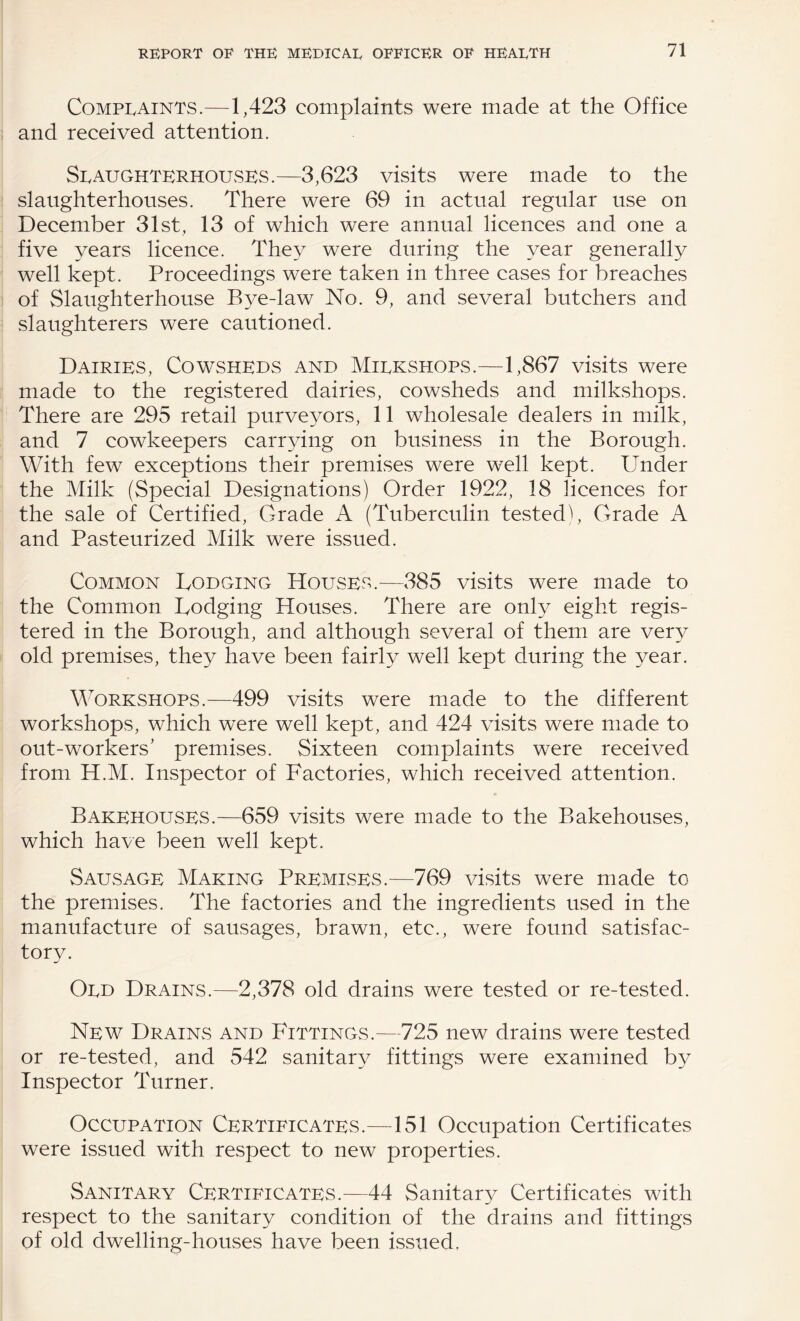Complaints.—1,423 complaints were made at the Office and received attention. Slaughterhouses.—3,623 visits were made to the slaughterhouses. There were 69 in actual regular use on Deeember 31st, 13 of which were annual licences and one a five years licence. They were during the year generally well kept. Proceedings were taken in three cases for breaches of Slaughterhouse Bye-law No. 9, and several butehers and slaughterers were cautioned. Dairies, Cowsheds and Milkshops.—1,867 visits were made to the registered dairies, cowsheds and milkshops. There are 295 retail purveyors, 11 wholesale dealers in milk, and 7 cowkeepers carrying on business in the Borough. With few exceptions their premises were well kept. Under the Milk (Special Designations) Order 1922, 18 licences for the sale of Certified, Grade A (Tuberculin testedb Grade A and Pasteurized Milk were issued. Common Lodging Houses.—385 visits were made to the Common Lodging Houses. There are only eight regis¬ tered in the Borough, and although several of them are very old premises, they have been fairly well kept during the year. M^orkshops.—499 visits were made to the different workshops, whieh were well kept, and 424 visits were made to out-workers’ premises. Sixteen complaints were reeeived from H.M. Inspeetor of Faetories, which received attention. Bakehouses.—659 visits were made to the Bakehouses, which have been well kept. Sausage Making Premises.—769 visits were made to the premises. The factories and the ingredients used in the manufaeture of sausages, brawn, etc., were found satisfac¬ tory. Old Drains.—2,378 old drains were tested or re-tested. New Drains and Fittings.—725 new drains were tested or re-tested, and 542 sanitary fittings were examined by Inspector Turner. Occupation Certificates.—151 Occupation Certificates were issued with respect to new properties. Sanitary Certificates.—44 Sanitary Certificates with respect to the sanitary eondition of the drains and fittings of old dwelling-houses have been issued.