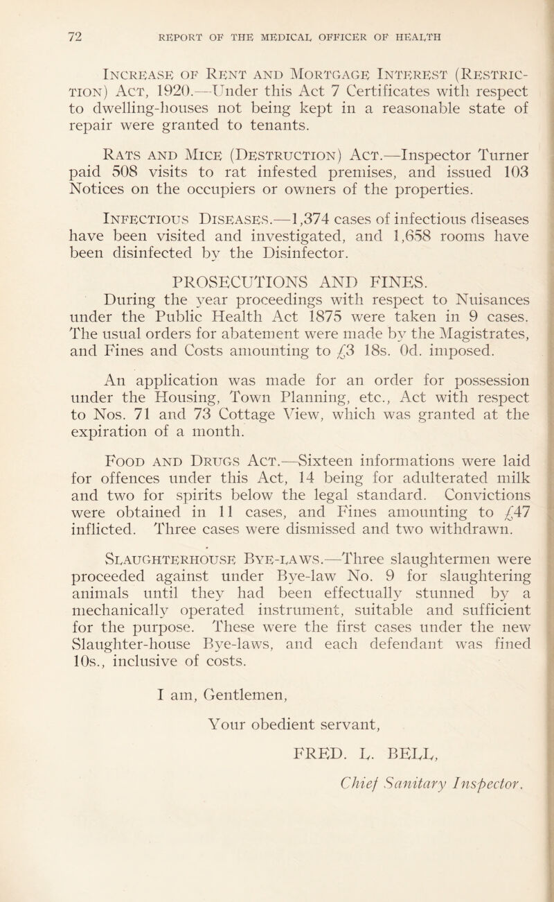 Increase of Rent and Mortgage Interest (Restric¬ tion) Act, 1920.—Under this Act 7 Certificates with respect to dwelling-houses not being kept in a reasonable state of repair were granted to tenants. Rats and Mice (Destruction) Act.—Inspector Turner paid 508 visits to rat infested premises, and issued 103 Notices on the occupiers or owners of the properties. Infectious Diseases.—1,374 cases of infections diseases have been visited and investigated, and 1,658 rooms have been disinfected by the Disinfector. PROSECUTIONS AND FINES. During the year proceedings with respect to Nuisances under the Public Health Act 1875 were taken in 9 cases. The usual orders for abatement were made by the Magistrates, and Fines and Costs amounting to £3 18s. Od. imposed. An application was made for an order for possession under the Housing, Town Planning, etc.. Act with rCvSpect to Nos. 71 and 73 Cottage View, which was granted at the expiration of a month. Food and Drugs Act.—Sixteen informations were laid for offences under this Act, 14 being for adulterated milk and two for spirits below the legal standard. Convictions were obtained in 11 cases, and Fines amounting to £47 inflicted. Three cases were dismissed and two withdrawn. SeauGhterhouse Bye-eaws.—Three slaughtermen were proceeded against under Bye-law No. 9 for slaughtering animals until they had been effectually stunned by a mechanicalF^ operated instrument, suitable and sufficient for the purpose. These were the first cases under the new Slaughter-house Bye-laws, and each defendant was fined 10s., inclusive of costs. I am. Gentlemen, Your obedient servant. FRED. F. BEEF, Chief Sanitary Inspector.