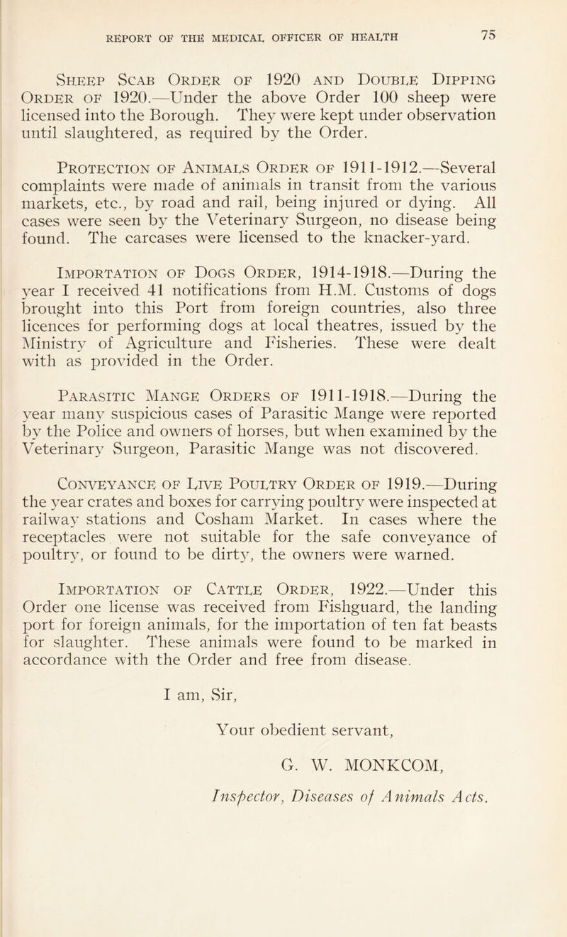 Sheep Scab Order of 1920 and Doubee Dipping Order of 1920.—^Under the above Order 100 sheep were licensed into the Borough. They were kept under observation until slaughtered, as required by the Order. Protection of Animaes Order of 1911-1912.—Several complaints were made of animals in transit from the various markets, etc., by road and rail, being injured or dying. All cases were seen by the Veterinary Surgeon, no disease being found. The carcases were licensed to the knacker-yard. Importation of Dogs Order, 1914-1918.—During the year I received 41 notifications from H.M. Customs of dogs brought into this Port from foreign countries, also three licences for performing dogs at local theatres, issued by the Ministry of Agriculture and Fisheries. These were dealt with as provided in the Order. Parasitic Mange Orders of 1911-1918.—During the year many suspicious cases of Parasitic Mange were reported by the Police and owners of horses, but when examined by the Veterinary Surgeon, Parasitic Mange was not discovered. Conveyance of Five Pouetry Order of 1919.—During the year crates and boxes for carrying poultry were inspected at railway stations and Cosham Market. In cases where the receptacles were not suitable for the safe conveyance of poultry, or found to be dirt3E the owners were warned. Importation of Cattee Order, 1922.—Under this Order one license was received from Fishguard, the landing port for foreign animals, for the importation of ten fat beasts for slaughter. These animals were found to be marked in accordance with the Order and free from disease. I am, vSir, Your obedient servant, G. W. MONKCOM, Inspector, Diseases of Animals Acts.