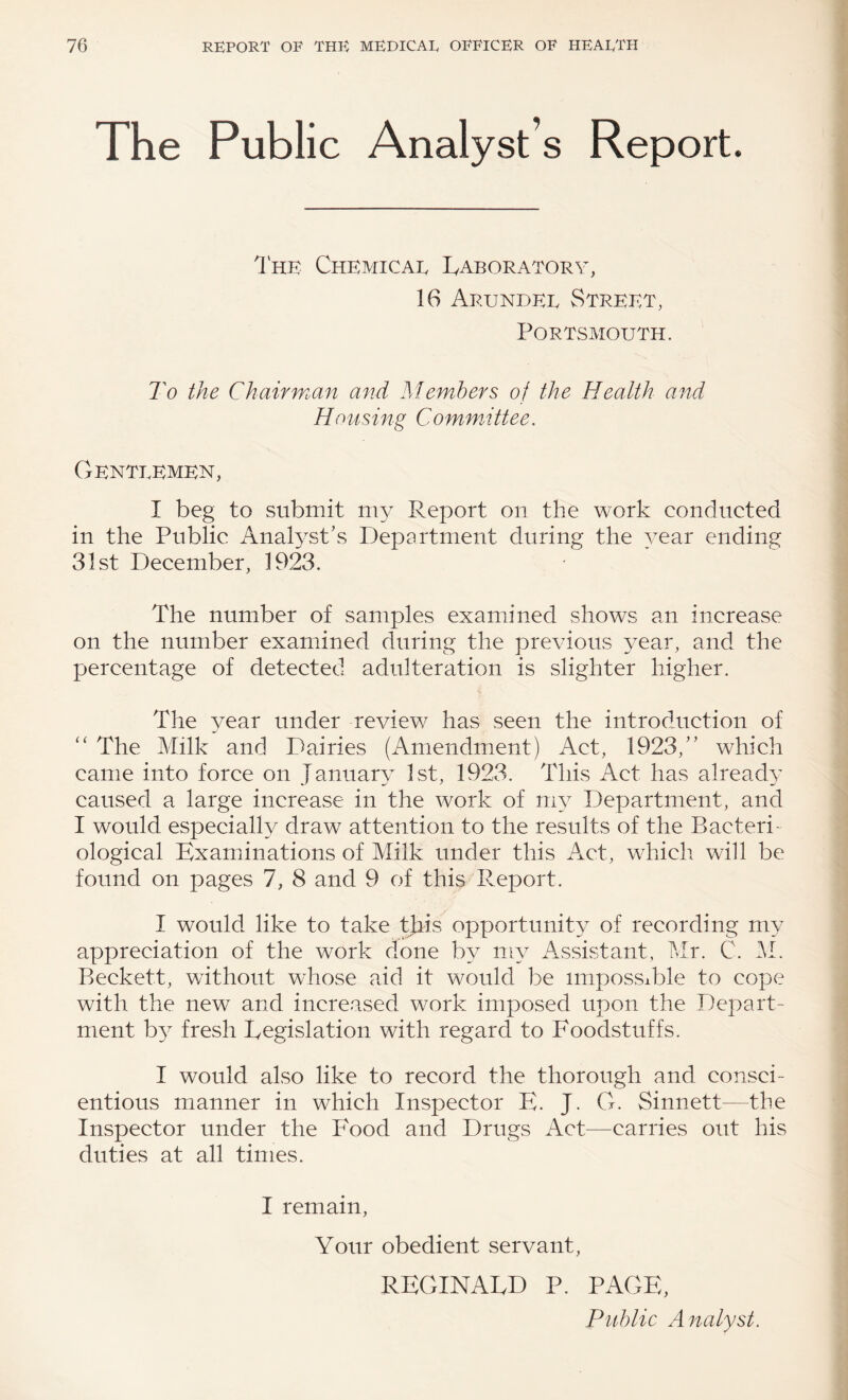 The Public Analyst s Report. 1 HE Chemicae Laboratory, 16 Arundel Street, Portsmouth. To the Chairman and Members of the Health and Housing Committee. Gentlemen, I beg to submit my Report on the work conducted in the Public Analyst’s Department during the year ending 31st December, 1923. The number of samples examined shows an increase on the number examined during the previous year, and the percentage of detected adulteration is slighter higher. The year under review has seen the introduction of ‘‘ The Milk and Dairies (Amendment) Act, 1923,” which came into force on January 1st, 1923. This Act has already caused a large increase in the work of my Department, and I would especially draw attention to the results of the Bacteri- ological Examinations of Milk under this Act, which will be found on pages 7, 8 and 9 of this Report. I would like to take this opportunity of recording my appreciation of the work done by my Assistant, Mr. C. M. Beckett, without whose aid it would be impossible to cope with the new and increased work imposed upon the Depart¬ ment b}^ fresh Legislation with regard to Foodstuffs. I would also like to record the thorough and consci¬ entious manner in which Inspector E. J. G. Sinnett—the Inspector under the Food and Drugs Act—carries out his duties at all times. I remain, Your obedient servant, REGINALD P. PAGE, Public A nalyst.