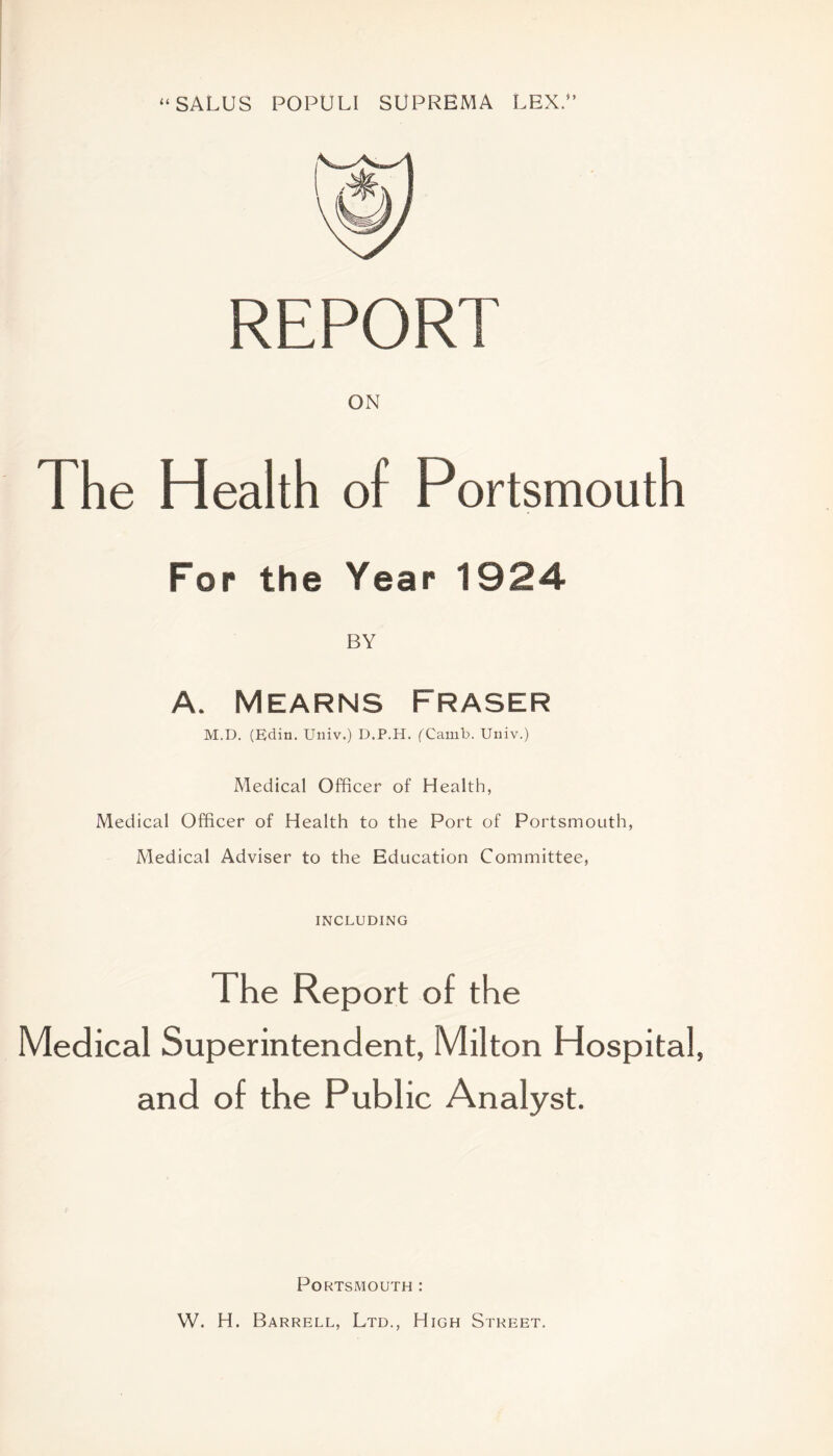 “SALUS POPULI SUPREMA LEX.” REPORT The Health of Portsmouth For the Year 1924 BY A. Mearns Fraser M.D. (Edin. Univ.) D.P.H. fCamb. Univ.) Medical Officer of Health, Medical Officer of Health to the Port of Portsmouth, Medical Adviser to the Education Committee, INCLUDING The Report of the Medical Superintendent, Milton Hospital, and of the Public Analyst. Portsmouth : W. H. Barrell, Ltd., High Street.