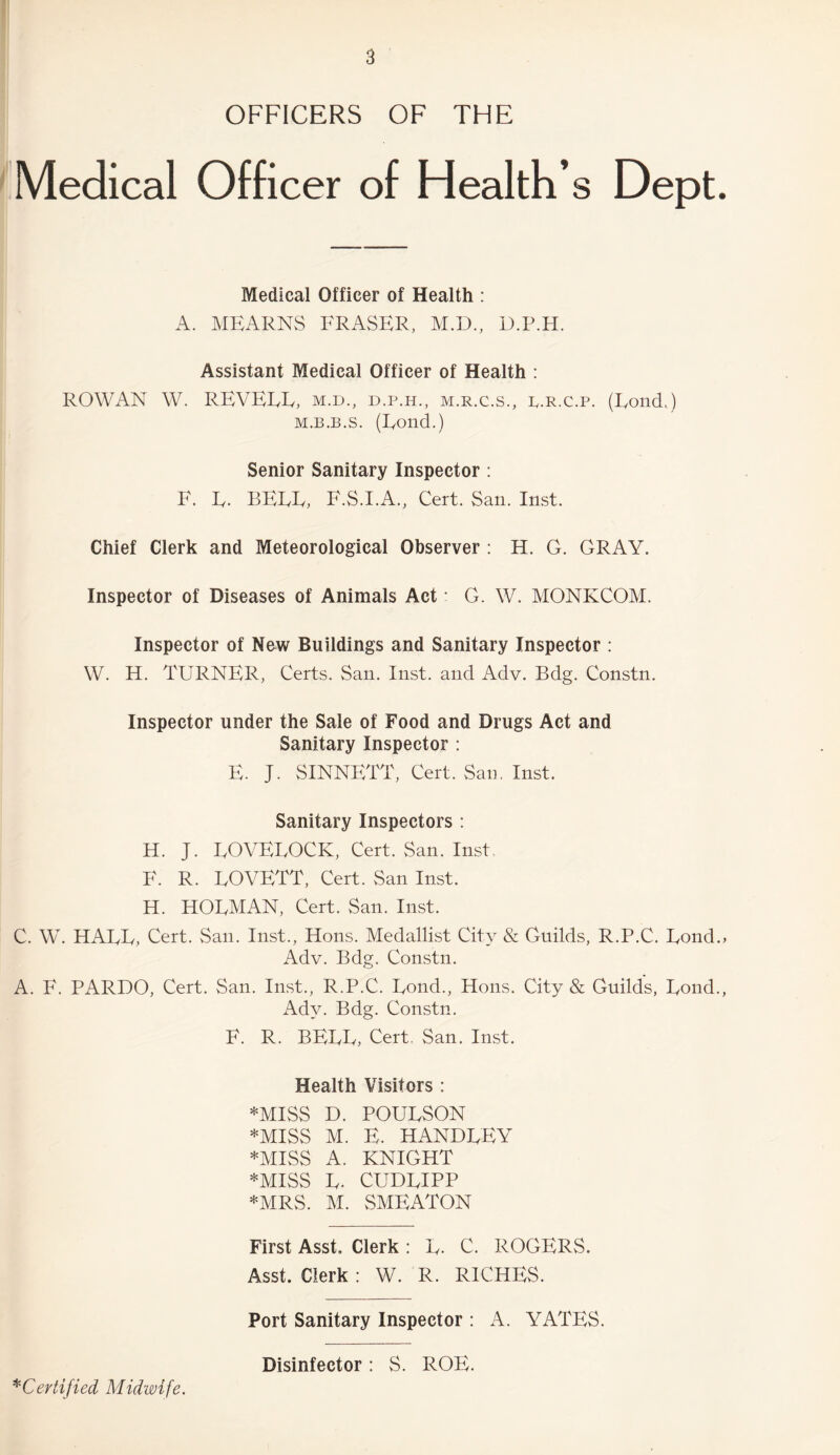 OFFICERS OF THE Medical Officer of Health’s Dept. Medical Officer of Health : A. MEARNS ERASER, M.D., D.P.H. Assistant Medical Officer of Health : ROWAN W. REVEEE, m.d., d.p.h., m.r.c.s., b.r.c.p. (Eond,) m.b.b.s. (Eond.) Senior Sanitary Inspector : F. E. BEEE, F.S.I.A., Cert. San. Inst. Chief Clerk and Meteorological Observer : H. G. GRAY. Inspector of Diseases of Animals Act: G. W. MONKCOM. Inspector of New Buildings and Sanitary Inspector : W. H. TETRNER, Certs. San. Inst, and Adv. Bdg. Constn. Inspector under the Sale of Food and Drugs Act and Sanitary Inspector : E. J. SINNETT, Cert. San. Inst. Sanitary Inspectors : H. J. EOVEEOCK, Cert. San. Inst. E. R. EOVETT, Cert. San Inst. H. HOEMAN, Cert. San. Inst. C. W. HAEE, Cert. San. Inst., Hons. Medallist City & Guilds, R.P.C. Eond., Adv. Bdg. Constn. A. F. PARDO, Cert. San. Inst., R.P.C. Eond., Hons. City & Guilds, Eond., Adv. Bdg. Constn. E. R. BEEE, Cert. San. Inst. Health Visitors : *MISS D. POUESON *MISS M. E. HANDEEY *MISS A. KNIGHT ♦MISS E. CUDEIPP ♦MRS. M. SMEATON First Asst. Clerk : E. C. ROGERS. Asst. Clerk : W. R. RICHES. Port Sanitary Inspector : A. YATES. *Certified Midwife. Disinfector: S. ROE.