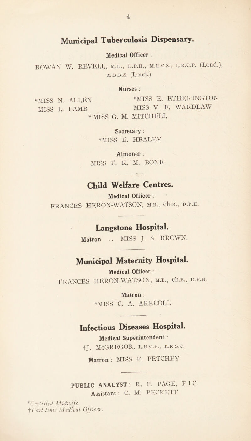 Municipal Tuberculosis Dispensary* Medical Officer : ROWAN W. REVEEE, M.D., d.p.h., M.R.C.S., L.R.C.p. (Eond.), m.b.b.s. (Eond.) Nurses : *MISS N. AEEEN *MISS E. ETHERINGTON MISS E. EAMB MISS V. E. WARDEAW * MISS G. M. MITCHEEE Secretary : *MISS E. HEAEEY Almoner : MISS E. K. M. BONE Child Welfare Centres. Medical Officer : FRANCES HERON-WATSON, m.b., ch.B., d.p.h. Langstone Hospital. Matron .. MISS J. S. BROWN. Municipal Maternity Hospital. Medical Officer : FRANCES HERON-WATSON, m.b., ch.B., d.p.h. Matron : *MISS C. A. ARKCOEE Infectious Diseases Hospital. Medical Superintendent: ij. McGregor, b.r.c.p., l.r.s.c. Matron : MISS E. PETCHEY PUBLIC ANALYST : R. P. PAGE, F.I C Assistant: C. M. BECKETT *Certified Midwife. tPart-time Medical Officer.