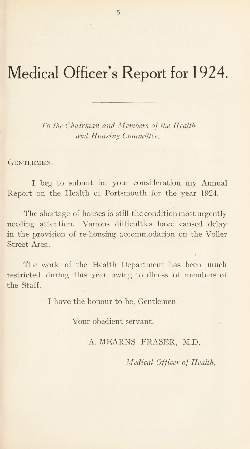 Medical Officer’s Report for 1924. To the Chairman and Members of the Health and Housing Committee. Gentlemen, I beg to submit for your consideration my Annual Report on the Health of Portsmouth for the year 1924. The shortage of houses is still the condition most urgently needing attention. Various difficulties have caused delay in the provision of re-housing accommodation on the Voller Street Area. The work of the Health Department has been much restricted during this year owing to illness of members of the Staff. I have the honour to be, Gentlemen, Your obedient servant, A. MEARNS FRASER, M.D. Medical Officer of Health.