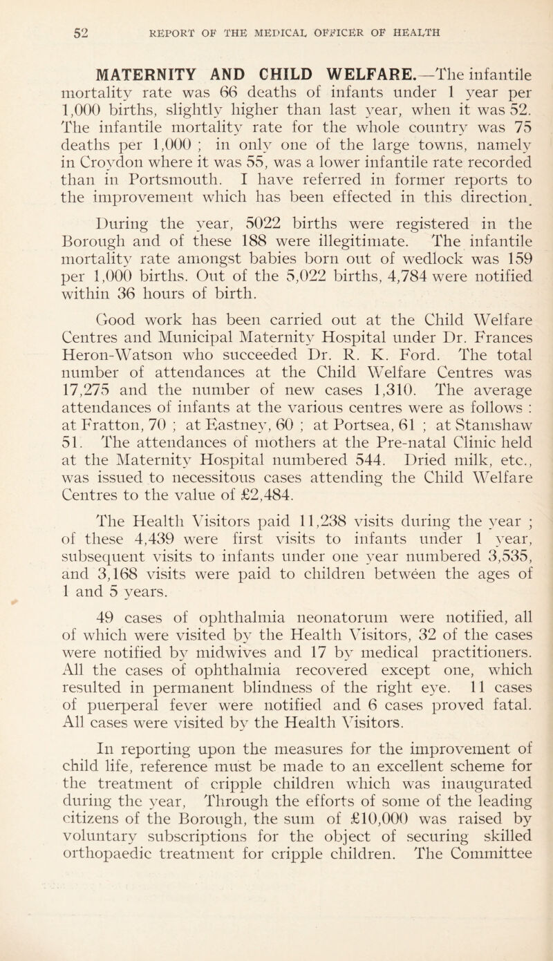 MATERNITY AND CHILD WELFARE.—The infantile mortality rate was 66 deaths of infants under 1 year per 1,000 births, slightly higher than last year, when it was 52. The infantile mortality rate for the whole country was 75 deaths per 1,000 ; in only one of the large towns, namely in Croydon where it was 55, was a lower infantile rate recorded than in Portsmouth. I have referred in former reports to the improvement which has been effected in this direction. During the year, 5022 births were registered in the Borough and of these 188 were illegitimate. The infantile mortality rate amongst babies born out of wedlock was 159 per 1,000 births. Out of the 5,022 births, 4,784 were notified within 36 hours of birth. Good work has been carried out at the Child Welfare Centres and Municipal Maternit}^ Hospital under Dr. Frances Heron-Watson who succeeded Dr. R. K. Ford. The total number of attendances at the Child Welfare Centres was 17,275 and the number of new cases 1,310. The average attendances of infants at the various centres were as follows : at Fratton, 70 ; at Eastney, 60 ; at Portsea, 61 ; at Stamshaw 51. The attendances of mothers at the Pre-natal Clinic held at the Maternity Hospital numbered 544. Dried milk, etc., was issued to necessitous cases attending the Child Welfare Centres to the value of £2,484. The Health Visitors paid 11,238 visits during the year ; of these 4,439 were first visits to infants under 1 year, subsequent visits to infants under one year numbered 3,535, and 3,168 visits were paid to children between the ages of 1 and 5 years. 49 cases of ophthalmia neonatorum were notified, all of which were visited by the Health Visitors, 32 of the cases were notified by midwives and 17 by medical practitioners. All the cases of ophthalmia recovered except one, which resulted in permanent blindness of the right eye. 11 cases of puerperal fever were notified and 6 cases proved fatal. All cases were visited by the Health Visitors. In reporting upon the measures for the improvement of child life, reference must be made to an excellent scheme for the treatment of cripple children which was inaugurated during the year, Through the efforts of some of the leading citizens of the Borough, the sum of £10,000 was raised by voluntary subscriptions for the object of securing skilled orthopaedic treatment for cripple children. The Committee