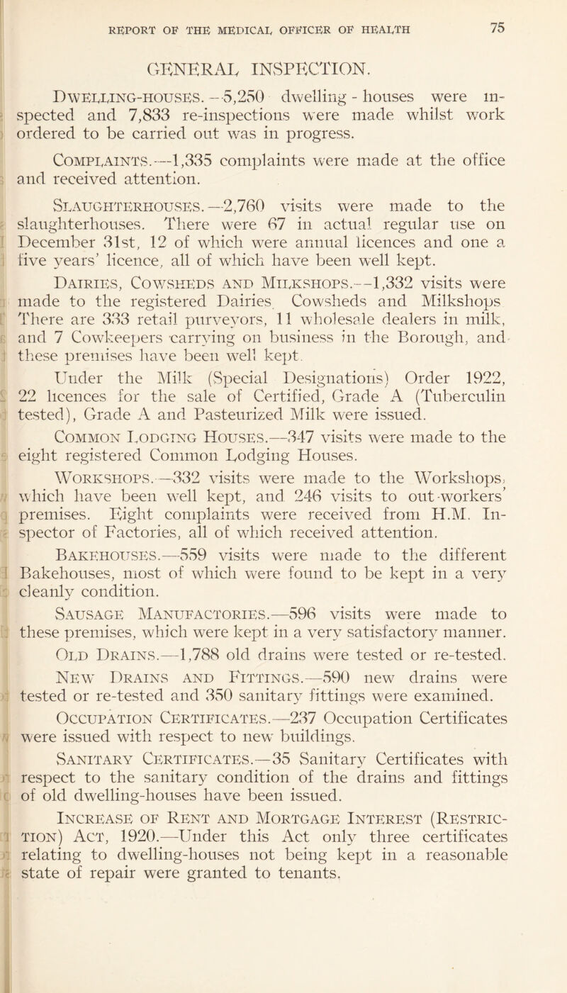GENERAL INSPECTION. Dwelling-houses. --5,250 dwelling - houses were in¬ spected and 7,833 re-inspections were made whilst work ordered to be carried out was in progress. Complaints.—1,335 complaints were made at the office and received attention. Slaughterhouses.—2,760 visits were made to the slaughterhouses. There were 67 in actual regular use on December 31st, 12 of which were annual licences and one a five years’ licence, all of which have been well kept. Dairies, Cowsheds and Milkshops.—1,332 visits were made to the registered Dairies Cowsheds and Milkshops There are 333 retail purveyors, 11 wholesale dealers in milk, and 7 Cowkeepers -carrying on business in the Borough, and these premises have been well kept. Under the Milk (Special Designations) Order 1922, 22 licences for the sale of Certified, Grade A (Tuberculin tested), Grade A and Pasteurized Milk were issued. Common Lodging Houses.—347 visits were made to the eight registered Common Lodging Houses. Workshops. —332 visits were made to the Workshops; which have been well kept, and 246 visits to out-workers’ premises. Eight complaints were received from H.M. In¬ spector of Factories, all of which received attention. Bakehouses.—559 visits were made to the different Bakehouses, most of which were found to be kept in a very cleanly condition. Sausage Manufactories.—596 visits were made to these premises, which were kept in a very satisfactory manner. Old Drains.—1,788 old drains were tested or re-tested. New Drains and Fittings.—590 new drains were tested or re-tested and 350 sanitary fittings were examined. Occupation Certificates.—237 Occupation Certificates were issued with respect to new' buildings. vSanitary Certificates.—35 Sanitary Certificates with respect to the sanitary condition of the drains and fittings of old dwelling-houses have been issued. Increase of Rent and Mortgage Interest (Restric¬ tion) Act, 1920.—Under this Act only three certificates relating to dwelling-houses not being kept in a reasonable state of repair were granted to tenants.