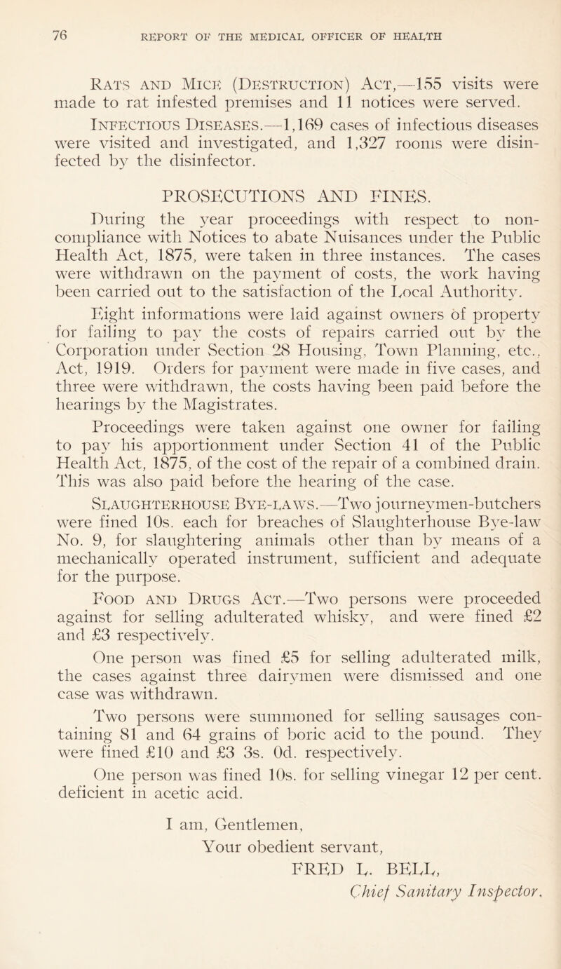 Rats and Mich (Destruction) Act,—155 visits were made to rat infested premises and 11 notices were served. Infectious Diseases.—1,169 cases of infectious diseases were visited and investigated, and 1,327 rooms were disin¬ fected by the disinfector. PROSECUTIONS AND FINES. During the year proceedings with respect to non- compliance with Notices to abate Nuisances under the Public Health Act, 1875, were taken in three instances. The cases were withdrawn on the payment of costs, the work having been carried out to the satisfaction of the Local Authority. Eight informations were laid against owners of property for failing to pay the costs of repairs carried out by the Corporation under Section 28 Housing, Town Planning, etc., Act, 1919. Orders for payment were made in five cases, and three were withdrawn, the costs having been paid before the hearings by the Magistrates. Proceedings were taken against one owner for failing to pay his apportionment under Section 41 of the Public Health Act, 1875, of the cost of the repair of a combined drain. This was also paid before the hearing of the case. Seaughterhouse Bye-taws.—Two journeymen-butchers were fined 10s. each for breaches of Slaughterhouse Bye-law No. 9, for slaughtering animals other than by means of a mechanically operated instrument, sufficient and adequate for the purpose. Food and Drugs Act.—Two persons were proceeded against for selling adulterated whisky, and were fined £2 and £3 respectively. One person was fined £5 for selling adulterated milk, the cases against three dairymen were dismissed and one case was withdrawn. Two persons were summoned for selling sausages con¬ taining 81 and 64 grains of boric acid to the pound. They were fined £10 and £3 3s. Od. respectively. One person was fined 10s. for selling vinegar 12 per cent, deficient in acetic acid. I am, Gentlemen, Your obedient servant, FRED L. BELL, Chief Sanitary Inspector,