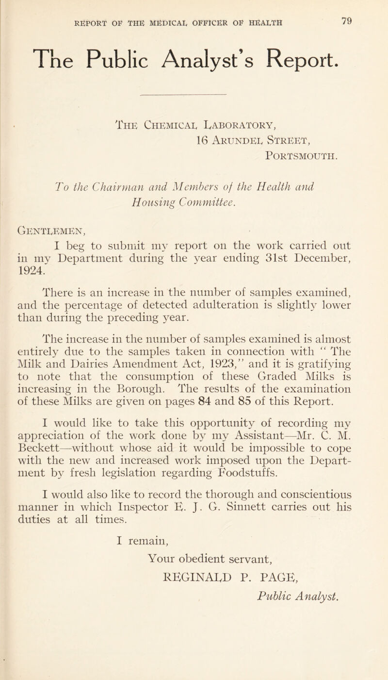 Fne Public Analyst’s Report. The Chemical Laboratory, 16 Arundel Street, Portsmouth. To the Chairman and Members of the Health and Housing Committee. Gentlemen, I beg to submit my report on the work carried out in mv Department during the year ending 31st December, 1924. There is an increase in the number of samples examined, and the percentage of detected adulteration is slightly lower than during the preceding year. The increase in the number of samples examined is almost entirely due to the samples taken in connection with “ The Milk and Dairies Amendment Act, 1923/' and it is gratifying to note that the consumption of these Graded Milks is increasing in the Borough. The results of the examination of these Milks are given on pages 84 and 85 of this Report. I would like to take this opportunity of recording my appreciation of the work done by my Assistant—Mr. C. M. Beckett—without whose aid it would be impossible to cope with the new and increased work imposed upon the Depart¬ ment by fresh legislation regarding Foodstuffs. I would also like to record the thorough and conscientious manner in which Inspector E. J. G. Sinnett carries out his duties at all times. I remain, Your obedient servant, REGINALD P. PAGE, Public Analyst.