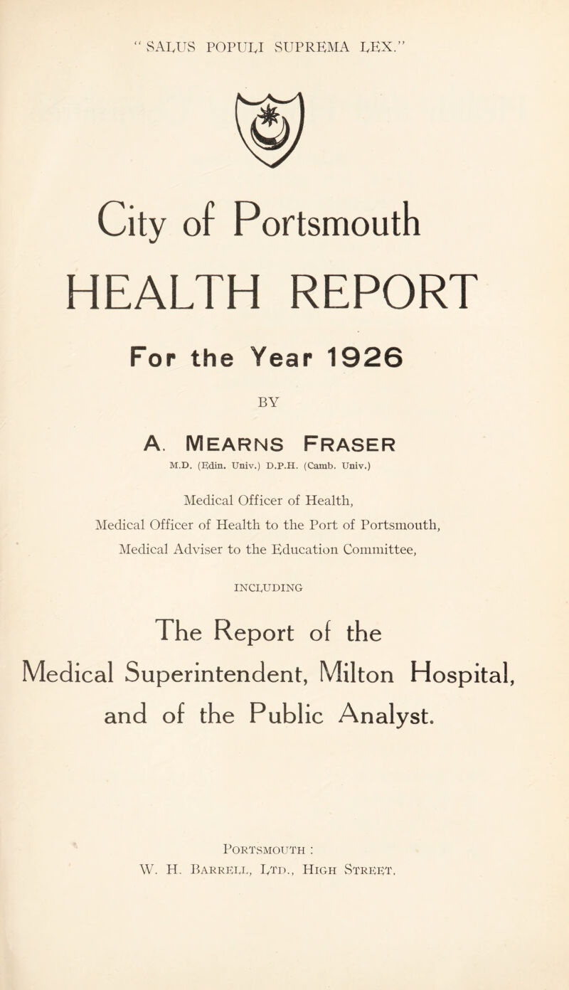 J^ALUS POPULI vSUPREMA LEX.” ( ( of Portsmouth HEALTH REPORT For the Year 1926 BY A. Mearns Fraser M.D. (EJdin. Univ.) D.P.H. (Camb. Univ.) Medical Officer of Health, Medical Officer of Health to the Port of Portsmouth, Medical Adviser to the Education Committee, INCLUDING The Report of the Medical Superintendent, Milton Hospital, and of the Public Analyst. Portsmouth : W. H. Barrell, Etd., High Street.