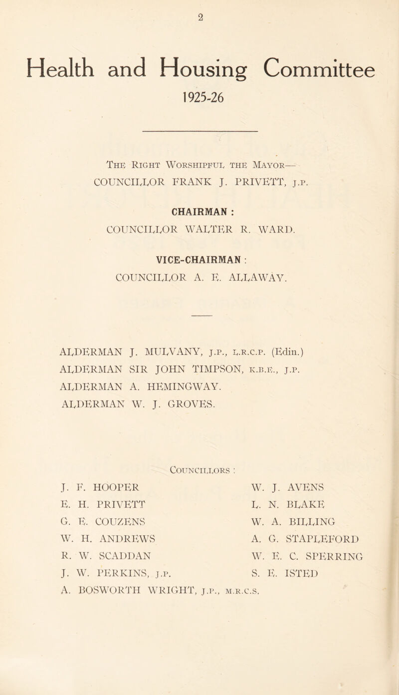 Health and Housing Committee 1925-26 l The Right Worshipful the Mayor— COUNCILLOR FRANK J. PRIVETT, j.p. CHAIRMAN : COUNCILLOR WALTER R. WARD. VICE-CHAIRMAN : COUNCILLOR A. E. ALLAWAY. ALDERMAN J. MULVANV, j.p., l.e.c.p. (Edin.) ALDERMAN SIR JOHN TIMPSON, k.b.e., j.p. AI.DERMAN A. HEMINGWAY. ALDERMAN W. J. GROVES. Councillors ; J. F. HOOPER E. H. PRIVETT G. E. COUZENS W. H. ANDREWS R. W. SCADDAN J. W. PERKINS, A. BOSWORTH W. J. AVENS L. N. BLAKE W. A. BILLING A. G. STAPLEFORD W. E. C. SPERRING S. E. ISTED J-P. WRIGHT, J.P., m.r.c.s.