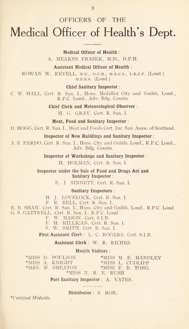 OFFICERS OF THE Medical Officer of Health’s Dept. Medical Officer of Health : A. MEARNS FRASER, M.D., D.P.H. Assistant Medical Officer of Health : ROWAN W. REVERE, m.d., d.p.h., m.r.c.s., r.r.C.p. (Eond ) M.B.B.s. (Eond.) Chief Sanitary Inspector: C. W. HAEE, Cert. R. San. I., Hons. Medallist City and Guilds, Eond., R.P.C. Eond., Adv. Bdg. Constn. Chief Clerk and Meteorological Observer : H. G. GRAY, Cert. R. San. I. Meat, Food and Sanitary Inspector : D. HOGG, Cert. R. San. I., Meat and Foods Cert. Inc. San. Assoc, of Scotland. Inspector of New Buildings and Sanitary Inspector : A. F. PARDO, Cert. R. San. I., Hons. City and Guilds, Eond., R.P.C. Eond., Adv. Bdg. Constn. Inspector of Workshops and Sanitary Inspector : H. HOEMAN, Cert. R. San. I. Inspector under the Sale of Food and Drugs Act and Sanitary Inspector : E. J. SINNETT, Cert. R. San. I. Sanitary Inspectors : H. J. EOVEEOCK, Cert. R. San. I. F. R. BEEE, Cert. R. San. I. E. B. SHAW, Cert. R. San. I., Hons. City and Guilds, Eond., R.P.C. Eond G. S. GATTREEE, Cert. R. San. I., R.P.C. Eond. F. W. MASON. Cert. S.I.B. F. H. MIEEICAN, Cert. R. San. I. S. W. SMITH, Cert. R. San. I. First Assistant Clerk : E. C. ROGERS, Cert. S.I.B. Assistant Clerk : W. R. RICHES. Health Visitors : *MISS D. POUESON *MISS M. E. HANDEEY *MISS A. KNIGPIT *MESS E. CUDEIPP *MRS. M. SMEATON *MISS F. B. TONG. *MIvSS N. R. E. RUSH Port Sanitary Inspector : A. YATES. Disinfector: S. ROE. ^Certified Midwife,