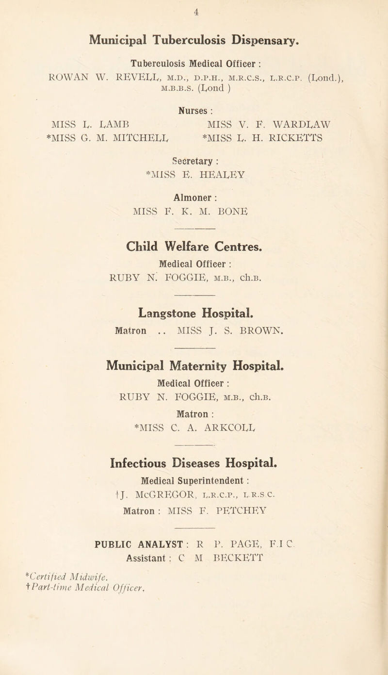 Municipal Tuberculosis Dispensary. Tuberculosis Medical Officer : ROWAN W. RBVEI/Iy, M.D., D.P.H., M.R.C.S., L.R.C.p. (Rond.), M.B.B.s. (Bond ) Nurses : MISS B. BAMB miss V. F. WARDBAW *MISS G. M. MITCHEBB *MISS B. H. RICKETTS Secretary : *MISS E. HEABEY Almoner : MISS F. K. M. BONE Child Welfare Centres. Medical Officer : RUBY N. FOGGIE, m.b., cIi.b. Langstone Hospital. Matron .. MISS J. S. BROWN. Municipal Maternity Hospital. Medical Officer: RUBY N. FOGGIE, m.b., ch.B. Matron : *MISS C. A. ARKCOBB Infectious Diseases Hospital. Medical Superintendent: ! J. McGregor, p.r.c.p., br.s c. Matron : MISS F. PETCHEY PUBLIC ANALYST : R P. PAGE, F.I C. Assistant : C M BECKETT *Certi fled Muiwife. f Part-time Medical Officer,