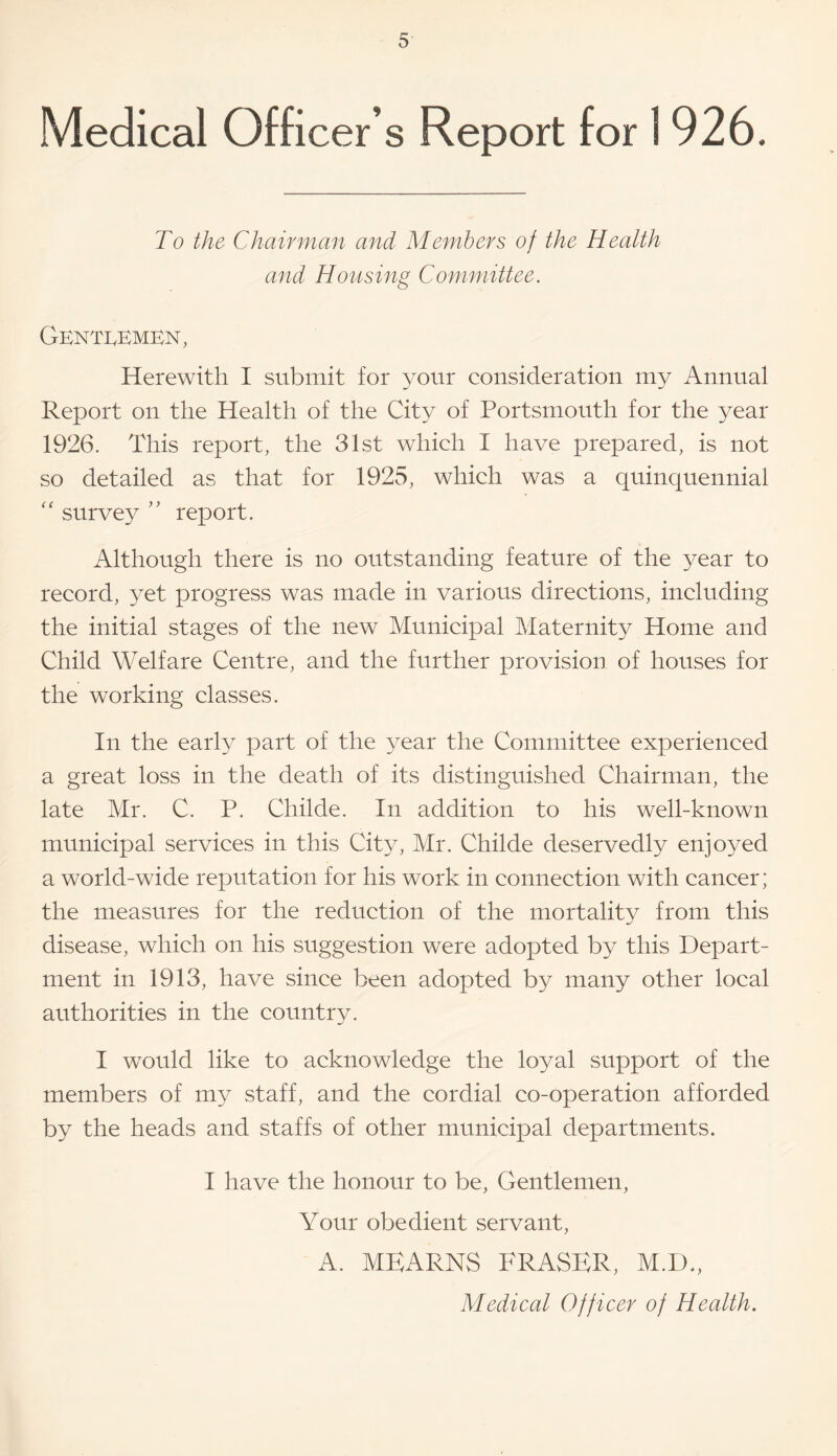 Medical Officer’s Report for 1926. To the Chairman and Members of the Health and Housing Committee. Genti^kmen, Herewith I submit for your consideration my Annual Report on the Health of the City of Portsmouth for the year 1926. This report, the 31st which I have prepared, is not so detailed as that for 1925, which was a quinquennial survey ’’ report. Although there is no outstanding feature of the year to record, yet progress was made in various directions, including the initial stages of the new Municipal Maternity Home and Child Welfare Centre, and the further provision of houses for the working classes. In the early part of the year the Committee experienced a great loss in the death of its distinguished Chairman, the late Mr. C. P. Childe. In addition to his well-known municipal services in this City, Mr. Childe deservedly enjoyed a world-wide reputation for his work in connection with cancer; the measures for the reduction of the mortality from this disease, which on his suggestion were adopted by this Depart¬ ment in 1913, have since been adopted by many other local authorities in the country. I would like to acknowledge the loyal support of the members of my staff, and the cordial co-operation afforded by the heads and staffs of other municipal departments. I have the honour to be. Gentlemen, Your obedient servant, A. MEARNS FRASER, M.D., Medical Officer of Health,
