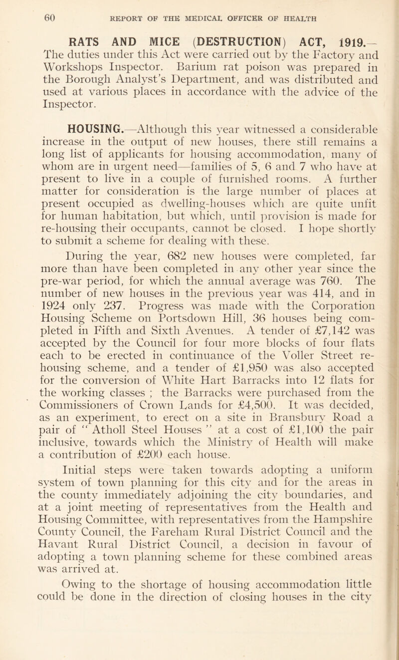 RATS AND MICE (DESTRUCTION) ACT, 1919.— The duties under this Act were carried out by the Factory and Workshops Inspector. Barium rat poison was prepared in the Borough Analyst’s Department, and was distributed and used at various places in accordance with the advice of the Inspector. HOUSING.—Although this year witnessed a considerable increase in the output of new houses, there still remains a long list of applicants for housing accommodation, many of whom are in urgent need—families of 5, 6 and 7 who have at present to live in a couple of furnished rooms. A further matter for consideration is the large number of places at present occupied as dwelling-houses which are quite unfit for human habitation, but which, until provision is made for re-housing their occupants, cannot be closed. I hope shortly to submit a scheme for dealing with these. During the year, 682 new houses were completed, far more than have been completed in any other year since the pre-war period, for which the annual average was 760. The number of new houses in the previous year was 414, and in 1924 only 237. Progress was made with the Corporation Housing Scheme on Portsdown Hill, 36 houses being com¬ pleted in Fifth and Sixth Avenues. A tender of £7,142 was accepted by the Council for four more blocks of four flats each to be erected in continuance of the Voller Street re¬ housing scheme, and a tender of £1,950 was also accepted for the conversion of White Hart Barracks into 12 flats for the working classes ; the Barracks were purchased from the Commissioners of Crown Bands for £4,500. It was decided, as an experiment, to erect on a site in Bransbury Road a pair of Atholl Steel Houses ” at a cost of £1,100 the pair inclusive, towards which the Ministry of Health will make a contribution of £200 each house. Initial steps were taken towards adopting a uniform system of town planning for this city and for the areas in the county immediately adjoining the city boundaries, and at a joint meeting of representatives from the Health and Housing Committee, with representatives from the Hampshire Countv Council, the PMreham Rural District Council and the Havant Rural District Council, a decision in favour of adopting a town planning scheme for these combined areas was arrived at. Owing to the shortage of housing accommodation little could be done in the direction of closing houses in the city