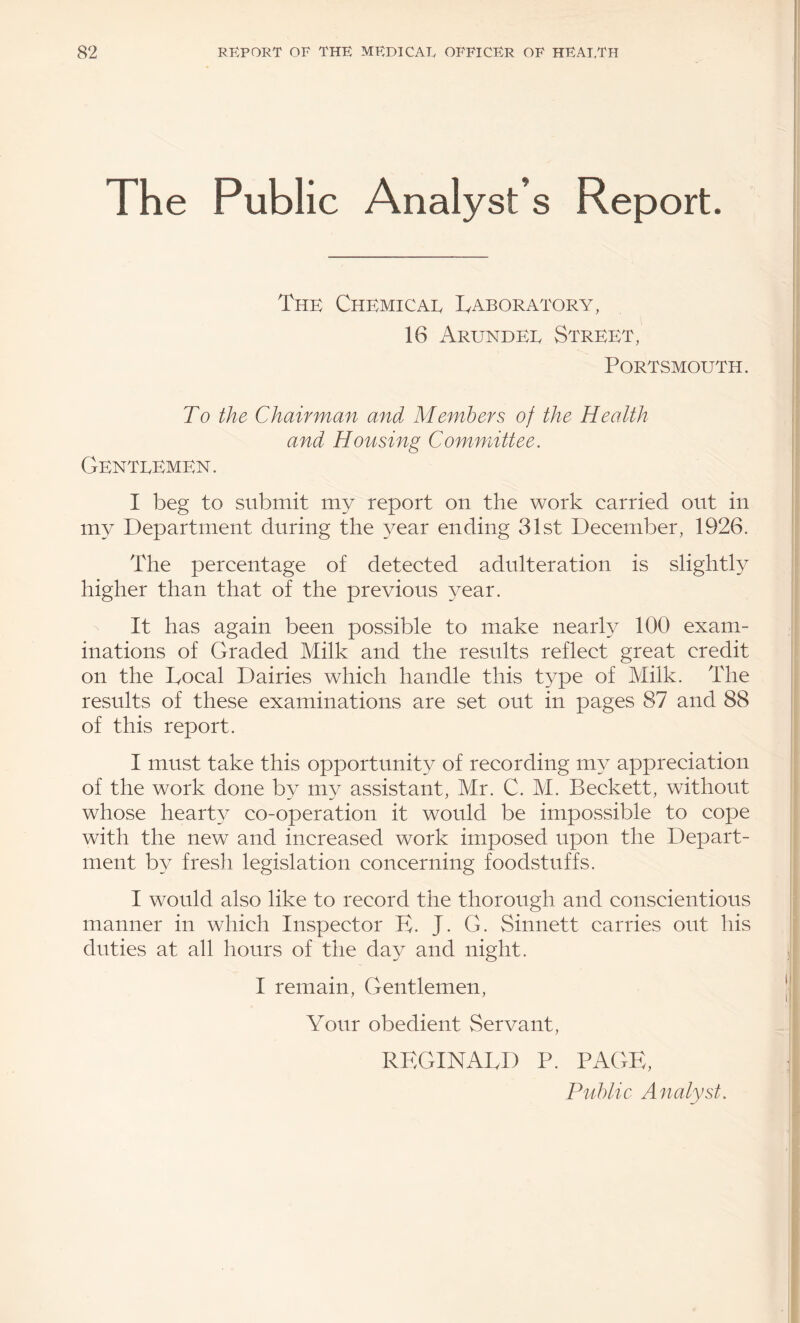 The Public Analyst’s Report. The Chemicae Laboratory, 16 Arundee Street, Portsmouth. To the Chairman and Members of the Health and Housing Committee. GenteEmen. I beg to submit my report on the work carried out in m^^ Department during the year ending 31st December, 1926. The percentage of detected adulteration is slightly higher than that of the previous year. It has again been possible to make nearly 100 exam¬ inations of Graded Milk and the results reflect great credit on the Local Dairies which handle this type of Milk. The results of these examinations are set out in pages 87 and 88 of this report. I must take this opportunity of recording my appreciation of the work done b3^ my assistant, Mr. C. M. Beckett, without whose hearty co-operation it would be impossible to cope with the new and increased work imposed upon the Depart¬ ment by fresh legislation concerning foodstuffs. I would also like to record the thorough and conscientious manner in which Inspector E. J. G. Sinnett carries out his duties at all hours of the day and night. I remain. Gentlemen, Your obedient Servant, REGINALD P. PAGP; Public Analyst.