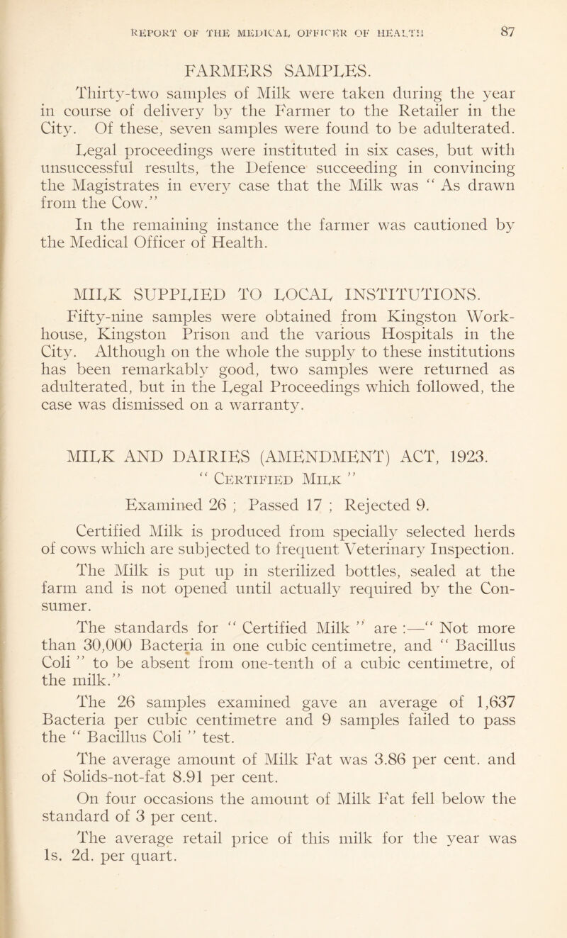 FARMERS SAMPLES. Thirty-two samples of Milk were taken during the year in course of delivery by the Farmer to the Retailer in the City. Of these, seven samples were found to be adulterated. Legal proceedings were instituted in six cases, but with unsuccessful results, the Defence succeeding in convincing the Magistrates in ever}^ case that the Milk was '' As drawn from the Cow.'' In the remaining instance the farmer was cautioned by the Medical Officer of Health. MILK SUPPLIED TO LOCAL INSTITUTIONS. Fifty-nine samples were obtained from Kingston Work- house, Kingston Prison and the various Hospitals in the City. Although on the whole the supply to these institutions has been remarkably good, two samples were returned as adulterated, but in the Legal Proceedings which followed, the case was dismissed on a warranty. MILK AND DAIRIES (AMENDMENT) ACT, 1923. Certified Miek Examined 26 ; Passed 17 ; Rejected 9. Certified Milk is produced from speciall}^ selected herds of cows which are subjected to frequent Veterinary Inspection. The Milk is put up in sterilized bottles, sealed at the farm and is not opened until actually required by the Con¬ sumer. The standards for Certified Milk are Not more than 30,000 Bacteria in one cubic centimetre, and Bacillus Coli to be absent from one-tenth of a cubic centimetre, of the milk. The 26 samples examined gave an average of 1,637 Bacteria per cubic centimetre and 9 samples failed to pass the '' Bacillus Coli test. The average amount of Milk Fat was 3.86 per cent, and of Solids-not-fat 8.91 per cent. On four occasions the amount of Milk Fat fell below the standard of 3 per cent. The average retail price of this milk for the year was Is. 2d. per quart.