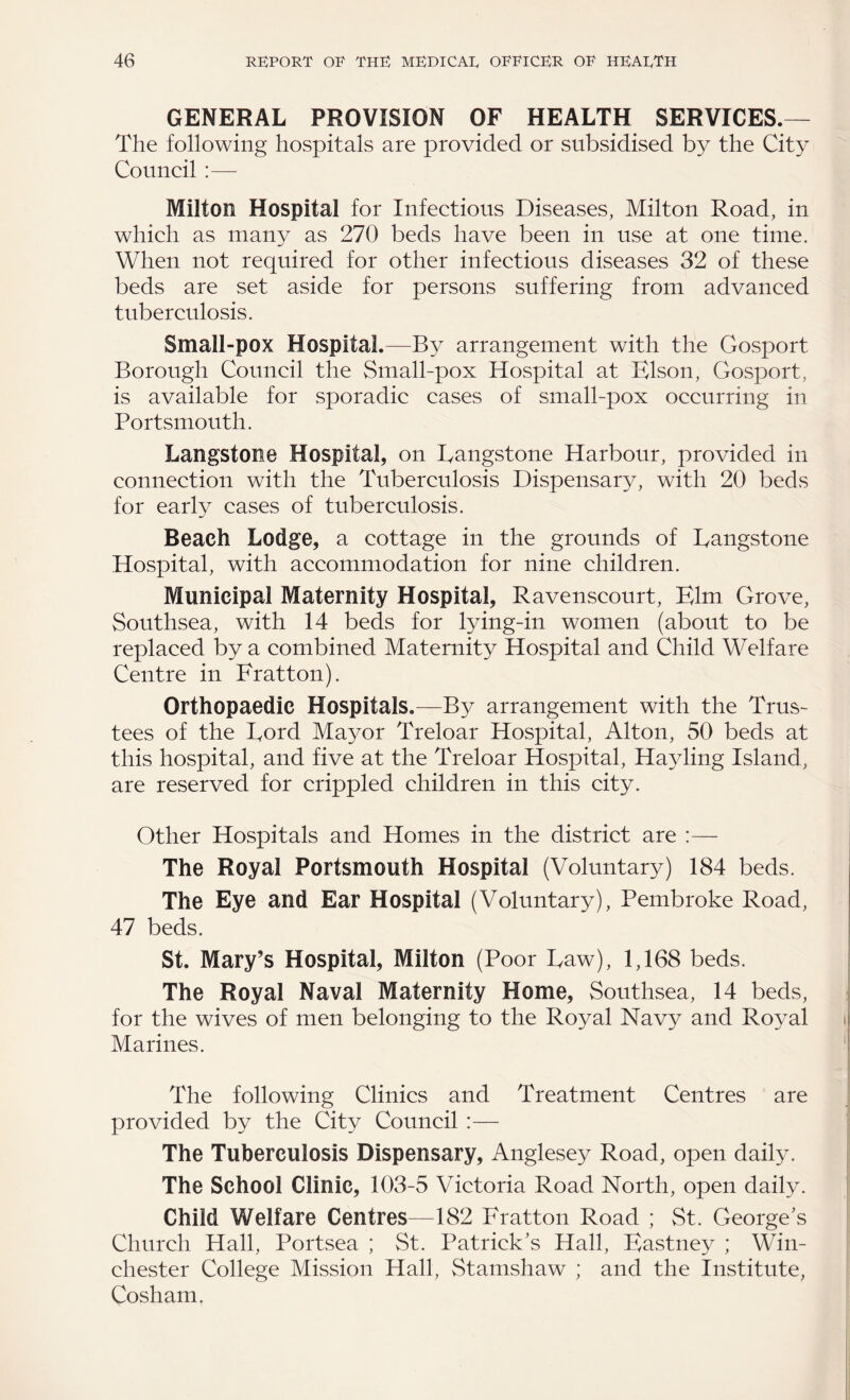 GENERAL PROVISION OF HEALTH SERVICES.— The following hospitals are provided or subsidised by the City Council :— Milton Hospital for Infectious Diseases, Milton Road, in which as many as 270 beds have been in use at one time. When not required for other infectious diseases 32 of these beds are set aside for persons suffering from advanced tuberculosis. Small-pox Hospital.—By arrangement with the Gosport Borough Council the Small-pox Hospital at Elson, Gosport, is available for sporadic cases of small-pox occurring in Portsmouth. Langstone Hospital, on Rangstone Harbour, provided in connection with the Tuberculosis Dispensary, with 20 beds for early cases of tuberculosis. Beach Lodge, a cottage in the grounds of Langstone Hospital, with accommodation for nine children. Municipal Maternity Hospital, Ravenscourt, Elm Grove, Southsea, with 14 beds for lying-in women (about to be replaced by a combined Maternity Hospital and Child Welfare Centre in Fratton). Orthopaedic Hospitals.—By arrangement with the Trus¬ tees of the Lord Mayor Treloar Hospital, Alton, 50 beds at this hospital, and five at the Treloar Hospital, Hayling Island, are reserved for crippled children in this city. Other Hospitals and Homes in the district are :— The Royal Portsmouth Hospital (Voluntary) 184 beds. The Eye and Ear Hospital (Voluntary), Pembroke Road, 47 beds. St. Mary’s Hospital, Milton (Poor Raw), 1,168 beds. The Royal Naval Maternity Home, Southsea, 14 beds, for the wives of men belonging to the Royal Navy and Royal Marines. The following Clinics and Treatment Centres are provided by the City Council :— The Tuberculosis Dispensary, Anglesey Road, open daily. The School Clinic, 103-5 Victoria Road North, open daily. Child Welfare Centres—182 Fratton Road ; St. George’s Church Hall, Portsea ; St. Patrick’s Hall, Eastney ; Win¬ chester College Mission Hall, Stamshaw ; and the Institute, Cosham.