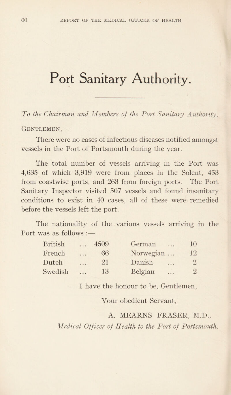 Port Sanitary Authority. 9 To the Chairman and Members of the Port Sanitary Authority. Gentlemen, There were no cases of infectious diseases notified amongst vessels in the Port of Portsmouth during the year. The total number of vessels arriving in the Port was 4,635 of which 3,919 were from places in the Solent, 453 from coastwise ports, and 263 from foreign ports. The Port Sanitary Inspector visited 507 vessels and found insanitary conditions to exist in 40 cases, all of these were remedied before the vessels left the port. The nationality of the various vessels arriving in the Port was as follows :— British ... 4509 French ... 66 Dutch ... 21 Swedish ... 13 German ... 10 Norwegian ... 12 Danish ... 2 Belgian ... 2 I have the honour to be, Gentlemen, Your obedient Servant, A. MEARNS FRASER, M.D., Medical Officer of Health to the Port of Portsmouth.