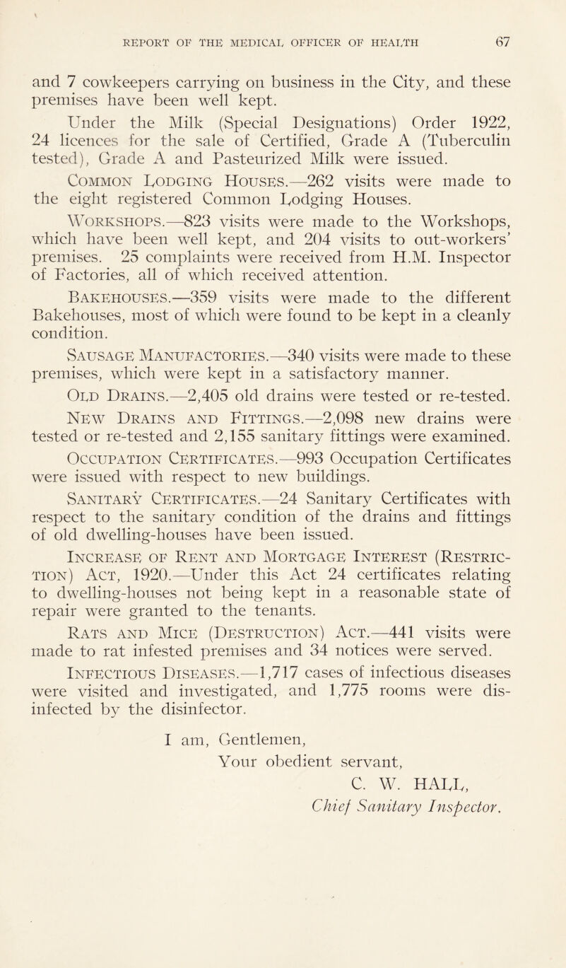 and 7 cowkeepers carrying on business in the City, and these premises have been well kept. Under the Milk (Special Designations) Order 1922, 24 licences for the sale of Certified, Grade A (Tuberculin tested), Grade A and Pasteurized Milk were issued. Common Dodging Houses.—262 visits were made to the eight registered Common Dodging Houses. Workshops.—823 visits were made to the Workshops, which have been well kept, and 204 visits to out-workers’ premises. 25 complaints were received from H.M. Inspector of Factories, all of which received attention. Bakehouses.—359 visits were made to the different Bakehouses, most of which were found to be kept in a cleanly condition. Sausage Manufactories.—340 visits were made to these premises, which were kept in a satisfactory manner. Odd Drains.—2,405 old drains were tested or re-tested. New Drains and Fittings.—2,098 new drains were tested or re-tested and 2,155 sanitary fittings were examined. Occupation Certificates.—993 Occupation Certificates were issued with respect to new buildings. Sanitary Certificates.—24 Sanitary Certificates with respect to the sanitary condition of the drains and fittings of old dwelling-houses have been issued. Increase of Rent and Mortgage Interest (Restric¬ tion) Act, 1920.—Under this Act 24 certificates relating to dwelling-houses not being kept in a reasonable state of repair were granted to the tenants. Rats and Mice (Destruction) Act.—441 visits were made to rat infested premises and 34 notices were served. Infectious Diseases.—1,717 cases of infectious diseases were visited and investigated, and 1,775 rooms were dis¬ infected by the disinfector. I am, Gentlemen, Your obedient servant, C. W. HARD, Chief Sanitary Inspector.