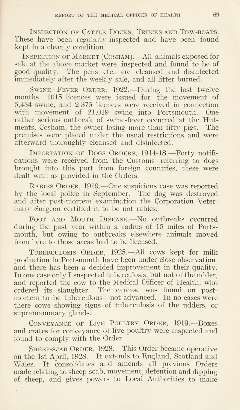 Inspection of Cattee Docks, Trucks and Tow-boats. These have been regularly inspected and have been found kept in a cleanly condition. Inspection of Market (Cosham).—All animals exposed for sale at the above market were inspected and found to be of good quality. The pens, etc., are cleansed and disinfected immediately after the weekly sale, and all litter burned. Swine-Fever Order, 1922.—During the last twelve months, 1015 licences were issued for the movement of 5,454 swine, and 2,375 licences were received in connection with movement of 21,019 swine into Portsmouth. One rather serious outbreak of swine-fever occurred at the Hut¬ ments, Cosham, the owner losing more than fifty pigs. The premises were placed under the usual restrictions and were afterward thoroughly cleansed and disinfected. Importation of Dogs Orders, 1914-18.—Forty notifi¬ cations were received from the Customs referring to dogs brought into this port from foreign countries, these were dealt with as provided in the Orders. Rabies Order, 1919.—One suspicious case was reported by the local police in September. The dog was destroyed and after post-mortem examination the Corporation Veter¬ inary Surgeon certified it to be not rabies. Foot and Mouth Disease.—Ho outbreaks occurred during the past year within a radius of 15 miles of Ports¬ mouth, but owing to outbreaks elsewhere animals moved from here to those areas had to be licensed. Tubercueosis Order, 1925.—All cows kept for milk production in Portsmouth have been under close observation, and there has been a decided improvement in their quality. In one case only I suspected tuberculosis, but not of the udder, and reported the cow to the Medical Officer of Health, who ordered its slaughter. The carcase was found on post¬ mortem to be tuberculous—not advanced. In no cases were there cows showing signs of tuberculosis of the udders, or supramammary glands. Conveyance of Live Pouetry Order, 1919.—Boxes and crates for conveyance of live poultry were inspected and found to comply with the Order. Sheep-scab Order, 1928.—This Order became operative on the 1st April, 1928. It extends to England, Scotland and Wales. It consolidates and amends all previous Orders made relating to sheep-scab, movement, detention and dipping of sheep, and gives powers to Local Authorities to make