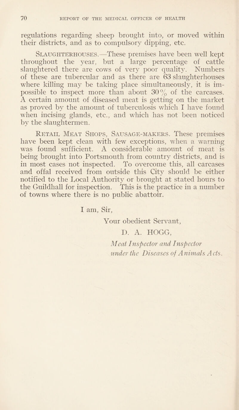 regulations regarding sheep brought into, or moved within their districts, and as to compulsory dipping, etc. Slaughterhouses.—These premises have been well kept throughout the year, but a large percentage of cattle slaughtered there are cows of ver}i poor quality. Numbers of these are tubercular and as there are 63 slaughterhouses where killing ma}^ be taking place simultaneously, it is im¬ possible to inspect more than about 30% of the carcases. A certain amount of diseased meat is getting on the market as proved by the amount of tuberculosis which I have found when incising glands, etc., and which has not been noticed by the slaughtermen. Retail Meat Shops, Sausage-makers. These premises have been kept clean with few exceptions, when a warning was found sufficient. A considerable amount of meat is being brought into Portsmouth from country districts, and is in most cases not inspected. To overcome this, all carcases and offal received from outside this City should be either notified to the Local Authority or brought at stated hours to the Guildhall for inspection. This is the practice in a number of towns where there is no public abattoir. I am, Sir, Your obedient Servant, D. A. HOGG, Meat Inspector and Inspector under the Diseases of Animals A cts.