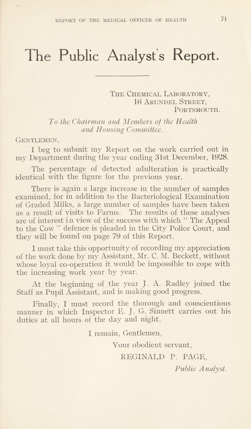 The Public Analysts Report. The Chemicae Laboratory, 16 Arundee Street, Portsmouth. To the Chairman and Members of the Health and Housing Committee. Genteemen, I beg to submit my Report on the work carried out in my Department during the year ending 31st December, 1928. The percentage of detected adulteration is practically identical with the figure for the previous year. There is again a large increase in the number of samples examined, for in addition to the Bacteriological Examination of Graded Milks, a large number of samples have been taken as a result of visits to Farms. The results of these analyses are of interest in view of the success with which “ The Appeal to the Cow ” defence is pleaded in the City Police Court, and they will be found on page 79 of this Report. I must take this opportunity of recording my appreciation of the work done by my Assistant, Mr. C. M. Beckett, without whose loyal co-operation it would be impossible to cope with the increasing work year by year. At the beginning of the year J. A. Radley joined the Staff as Pupil Assistant, and is making good progress. Finally, I must record the thorough and conscientious manner in which Inspector E. J. G. Sinnett carries out his duties at all hours of the day and night. I remain, Gentlemen, Your obedient servant, REGINALD P. PAGE, Public Analyst.