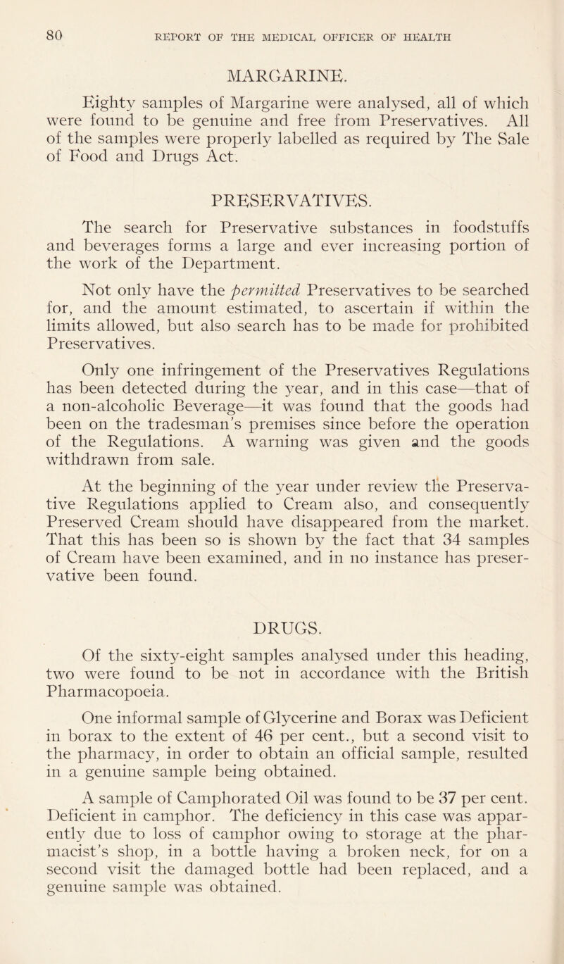 MARGARINE. Eighty samples of Margarine were analysed, all of which were found to be genuine and free from Preservatives. All of the samples were properly labelled as required by The Sale of Food and Drugs Act. PRESERVATIVES. The search for Preservative substances in foodstuffs and beverages forms a large and ever increasing portion of the work of the Department. Not only have the permitted Preservatives to be searched for, and the amount estimated, to ascertain if within the limits allowed, but also search has to be made for prohibited Preservatives. Only one infringement of the Preservatives Regulations has been detected during the year, and in this case—that of a non-alcoholic Beverage—it was found that the goods had been on the tradesman’s premises since before the operation of the Regulations. A warning was given and the goods withdrawn from sale. At the beginning of the year under review the Preserva¬ tive Regulations applied to Cream also, and consequently Preserved Cream should have disappeared from the market. That this has been so is shown by the fact that 34 samples of Cream have been examined, and in no instance has preser¬ vative been found. DRUGS. Of the sixty-eight samples analysed under this heading, two were found to be not in accordance with the British Pharmacopoeia. One informal sample of Glycerine and Borax was Deficient in borax to the extent of 46 per cent., but a second visit to the pharmacy, in order to obtain an official sample, resulted in a genuine sample being obtained. A sample of Camphorated Oil was found to be 37 per cent. Deficient in camphor. The deficiency in this case was appar¬ ently due to loss of camphor owing to storage at the phar¬ macist’s shop, in a bottle having a broken neck, for on a second visit the damaged bottle had been replaced, and a genuine sample was obtained.